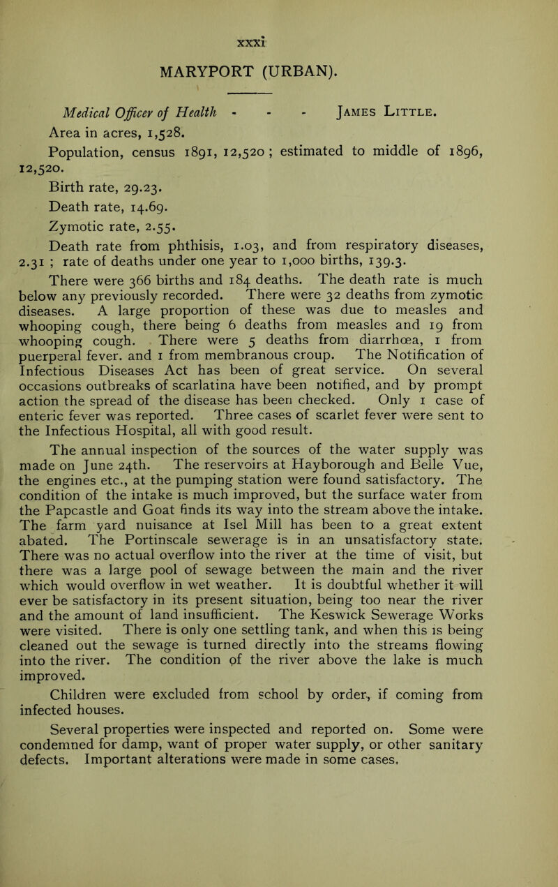 MARYPORT (URBAN). Medical Officer of Health - - - James Little. Area in acres, 1,528. Population, census 1891, 12,520 ; estimated to middle of 1896, 12,520. Birth rate, 29.23. Death rate, 14.69. Zymotic rate, 2.55. Death rate from phthisis, 1.03, and from respiratory diseases, 2.31 ; rate of deaths under one year to 1,000 births, 139.3. There were 366 births and 184 deaths. The death rate is much below any previously recorded. There were 32 deaths from zymotic diseases. A large proportion of these was due to measles and whooping cough, there being 6 deaths from measles and 19 from whooping cough. There were 5 deaths from diarrhoea, i from puerperal fever, and i from membranous croup. The Notification of Infectious Diseases Act has been of great service. On several occasions outbreaks of scarlatina have been notified, and by prompt action the spread of the disease has been checked. Only i case of enteric fever was reported. Three cases of scarlet fever were sent to the Infectious Hospital, all with good result. The annual inspection of the sources of the water supply was made on June 24th. The reservoirs at Hayborough and Belle Vue, the engines etc., at the pumping station were found satisfactory. The condition of the intake is much improved, but the surface water from the Papcastle and Goat finds its way into the stream above the intake. The farm yard nuisance at Isel Mill has been to a great extent abated. The Portinscale sewerage is in an unsatisfactory state. There was no actual overflow into the river at the time of visit, but there was a large pool of sewage between the main and the river which would overflow in wet weather. It is doubtful whether it will ever be satisfactory in its present situation, being too near the river and the amount of land insufficient. The Keswick Sewerage Works were visited. There is only one settling tank, and when this is being cleaned out the sewage is turned directly into the streams flowing into the river. The condition of the river above the lake is much improved. Children were excluded from school by order, if coming from infected houses. Several properties were inspected and reported on. Some were condemned for damp, want of proper water supply, or other sanitary defects. Important alterations were made in some cases.