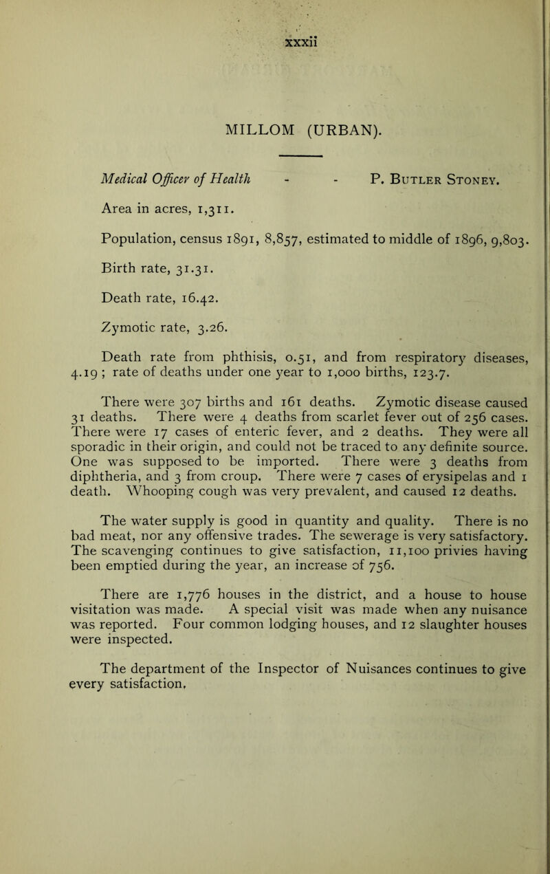 MILLOM (URBAN). Medical Officer of Health - - P. Butler Stoney. Area in acres, 1,311. Population, census i8gi, 8,857, estimated to middle of 1896, 9,803. Birth rate, 31.31. Death rate, 16.42. Zymotic rate, 3.26. Death rate from phthisis, 0.51, and from respirator}^ diseases, 4.19 ; rate of deaths under one year to 1,000 births, 123.7. There were 307 births and i6t deaths. Zymotic disease caused 31 deaths. There were 4 deaths from scarlet fever out of 256 cases. There were 17 cases of enteric fever, and 2 deaths. They were all sporadic in their origin, and could not be traced to any definite source. One was supposed to be imported. There were 3 deaths from diphtheria, and 3 from croup. There were 7 cases of erysipelas and i death. Whooping cough was very prevalent, and caused 12 deaths. The water supply is good in quantity and quality. There is no bad meat, nor any ofensive trades. The sewerage is very satisfactory. The scavenging continues to give satisfaction, 11,100 privies having been emptied during the year, an increase of 756. There are 1,776 houses in the district, and a house to house visitation was made. A special visit was made when any nuisance was reported. Four common lodging houses, and 12 slaughter houses were inspected. The department of the Inspector of Nuisances continues to give every satisfaction.