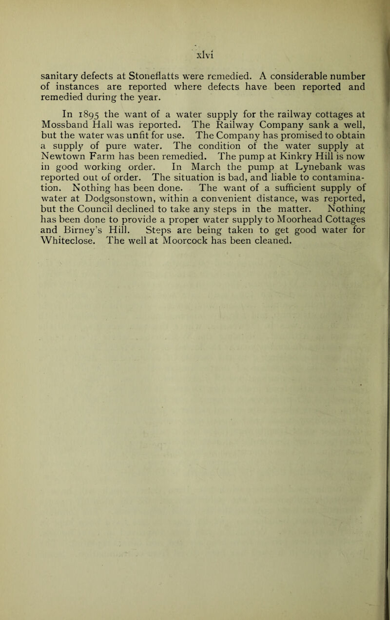 sanitary defects at Stoneflatts were remedied. A considerable number of instances are reported where defects have been reported and remedied during the year. In 1895 want of a water supply for the railway cottages at Mossband Hall was reported. The Railway Company sank a well, but the water was unfit for use. The Company has promised to obtain a suppl37- of pure water. The condition of the water supply at Newtown Farm has been remedied. The pump at Kinkry Hill is now in good working order. In March the pump at Lynebank was reported out of order. The situation is bad, and liable to contamina- tion. Nothing has been done. The want of a sufficient supply of water at Dodgsonstown, within a convenient distance, was reported, but the Council declined to take any steps in the matter. Nothing has been done to provide a proper water supply to Moorhead Cottages and Birney’s Hill. Steps are being taken to get good water for Whiteclose. The well at Moorcock has been cleaned.