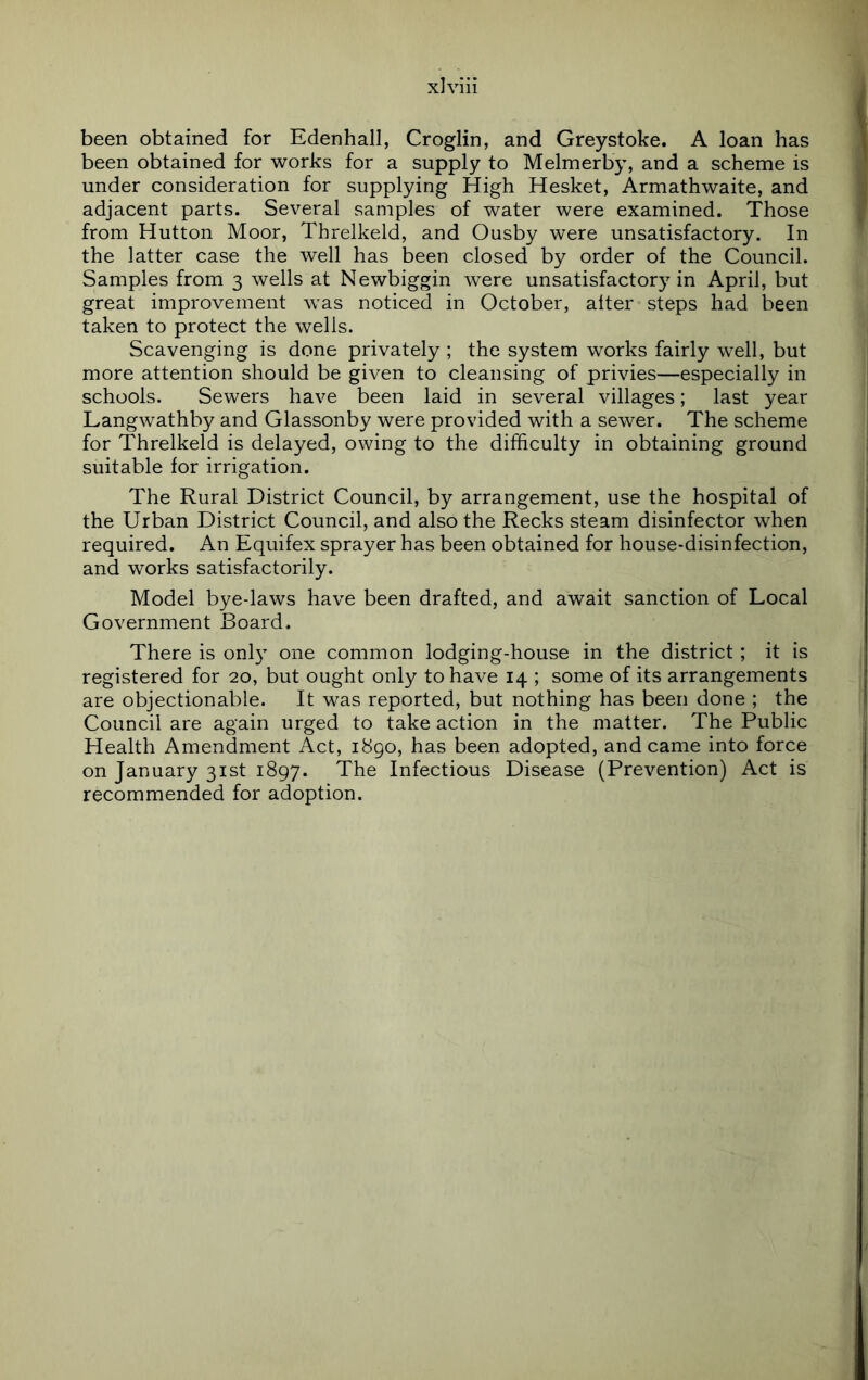been obtained for Edenhall, Croglin, and Greystoke. A loan has been obtained for works for a supply to Melmerby, and a scheme is under consideration for supplying High Hesket, Armathwaite, and adjacent parts. Several samples of water were examined. Those from Hutton Moor, Threlkeld, and Ousby were unsatisfactory. In the latter case the well has been closed by order of the Council. Samples from 3 wells at Newbiggin were unsatisfactory in April, but great improvement was noticed in October, alter steps had been taken to protect the wells. Scavenging is done privately ; the system works fairly well, but more attention should be given to cleansing of privies—especially in schools. Sewers have been laid in several villages; last year Langwathby and Glassonby were provided with a sewer. The scheme for Threlkeld is delayed, owing to the difficulty in obtaining ground suitable for irrigation. The Rural District Council, by arrangement, use the hospital of the Urban District Council, and also the Recks steam disinfector when required. An Equifex sprayer has been obtained for house-disinfection, and works satisfactorily. Model bye-laws have been drafted, and await sanction of Local Government Board. There is only one common lodging-house in the district ; it is registered for 20, but ought only to have 14 ; some of its arrangements are objectionable. It was reported, but nothing has been done ; the Council are again urged to take action in the matter. The Public Health Amendment Act, 1890, has been adopted, and came into force on January 31st 1897. The Infectious Disease (Prevention) Act is recommended for adoption.