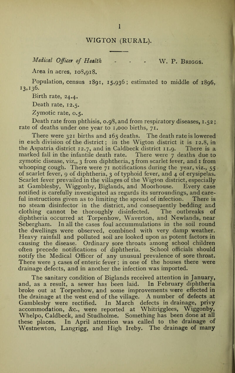 WIGTON (RURAL). Medical Officer of Health - . > W. P. Briggs. Area in acres, 108,918. Population, census 1891, 15,936; estimated to middle of 1896, 13U36. Birth rate, 24.4. Death rate, 12.5. Zymotic rate, 0.5. Death rate from phthisis, 0.98, and from respiratory diseases, 1.52 ; rate of deaths under one year to 1,000 births, 71. There were 321 births and 165 deaths. The death rate is lowered in each division of the district; in the Wigton district it is 12.8, in the Aspatria district 12.7, and in Caldbeck district 11.9. There is a marked fall in the infantile death rate. There were 7 deaths due to zymotic disease, viz,, 3 from diphtheria, 3 from scarlet fever, and i from whooping cough. There were 71 notifications during the 5^6;ar, viz., 55 of scarlet fever, 9 of diphtheria, 3 of typhoid fever, and 4 of erysipelas. Scarlet fever prevailed in the villages of the Wigton district, especially at Gamblesby, Wiggonby, Biglands, and Moorhouse. Every case notified is carefully investigated as regards its surroundings, and care- ful instructions given as to limiting the spread of infection. There is no steam disinfector in the district, and consequently bedding and clothing cannot be thoroughly disinfected. The outbreaks of diphtheria occurred at Torpenhow, Waverton, and Newlands, near Sebergham. In all the cases foul accummulations in the soil round the dwellings were observed, combined with very damp weather. Heavy rainfall and polluted soil are looked upon as potent factors in causing the disease. Ordinary sore throats among school children often precede notifications of diphtheria. School officials should notify the Medical Officer of any unusual prevalence of sore throat. There were 3 cases of enteric fever ; in one of the houses there were drainage defects, and in another the infection was imported. The sanitary condition of Biglands received attention in January, and, as a result, a sewer has been laid. In February diphtheria broke out at Torpenhow, and some improvements were effected in the drainage at the west end of the village. A number of defects at Gamblesby were rectified. In March defects in drainage, privy accommodation, &c., were reported at Whitrigglees, Wiggonby, Whelpo, Caldbeck, and Studholme. Something has been done at all these places. In April attention was called to the drainage of Westnewton, Langrigg, and High Ireby. The drainage of many