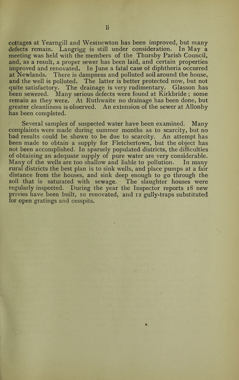 cottages at Yearngill and Westnewton has been improved, but many defects remain. Langrigg is still under consideration. In May a meeting was held with the members of the Thursby Parish Council, and, as a result, a proper sewer has been laid, and certain properties improved and renovated. In June a fatal case of diphtheria occurred at Newlands. There is dampness and polluted soil around the house, and the well is polluted. The latter is better protected now, but not quite satisfactory. The drainage is very rudimentary. Glasson has been sewered. Many serious defects were found at Kirkbride ; some remain as they were. At Ruthwaite no drainage has been done, but greater cleanliness is observed. An extension of the sewer at Allonby has been completed. Several samples of suspected water have been examined. Many complaints were made during summer months as to scarcity, but no bad results could be shown to be due to scarcity. An attempt has been made to obtain a supply for Fletchertown, but the object has not been accomplished. In sparsely populated districts, the difficulties of obtaining an adequate supply of pure water are very considerable. Many of the wells are too shallow and liable to pollution. In many rural districts the best plan is to sink wells, and place pumps at a fair distance from the houses, and sink deep enough to go through the soil that is saturated with sewage. The slaughter houses were regularly inspected. During the year the Inspector reports i8 new privies have been built, lo renovated, and 12 gully-traps substituted for open gratings and cesspits.