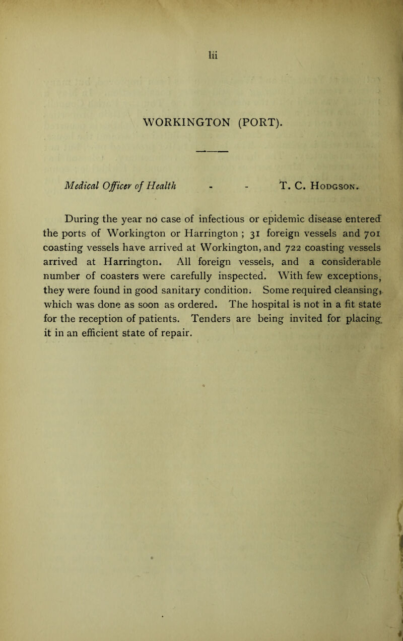 WORKINGTON (PORT). Medical Officer of Health - - T. C. Hodgson, During the year no case of infectious or epidemic disease entered the ports of Workington or Harrington ; 31 foreign vessels and 701 coasting vessels have arrived at Workington, and 722 coasting vessels arrived at Harrington. All foreign vessels, and a considerable number of coasters were carefully inspected. With few exceptions, they were found in good sanitary condition; Some required cleansing, which was done as soon as ordered. The hospital is not in a fit state for the reception of patients. Tenders are being invited for placing, it in an efficient state of repair.