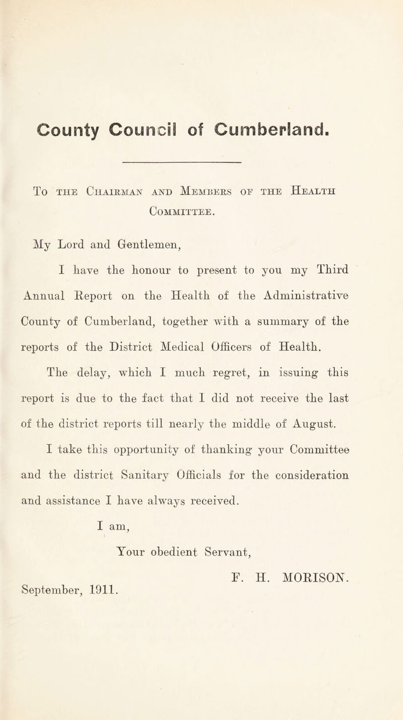 County Council of Cumberland. To the Chairman and Members of the Health Committee. My Lord and Gentlemen, I have the honour to present to you my Third Annual Report on the Health of the Administrative County of Cumberland, together with a summary of the reports of the District Medical Officers of Health. The delay, which I much regret, in issuing this report is due to the fact that I did not receive the last of the district reports till nearly the middle of August. I take this opportunity of thanking your Committee and the district Sanitary Officials for the consideration and assistance I have always received. I am, Your obedient Servant, September, 1911. F. H. MORISOY.