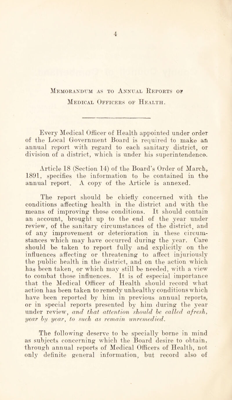 Memorandum as to Annual Reports op Medical Officers of Health. Every Medical Officer of Health appointed under order of the Local Government Board is required to make an annual report with regard to each sanitary district, or division of a district, which is under his superintendence. Article 18 (Section 14) of the Board’s Order of March, 1891, specifies the information to be contained in the annual report. A copy of the Article is annexed. The report should be chiefly concerned with the conditions affecting health in the district and with the means of improving those conditions. It should contain an account, brought up to the end of the year under review, of the sanitary circumstances of the district, and of any improvement or deterioration in these circum- stances which may have occurred during the year. Care should be taken to report fully and explicitly on the influences affecting or threatening to affect injuriously the public health in the district, and on the action which has been taken, or which may still be needed, with a view to combat those influences. It is of especial importance that the Medical Officer of Health should record what action has been taken to remedy unhealthy conditions which have been reported by him in previous annual reports, or in special reports presented by him during the year under review, and that attention should he called afresh, year by year, to such as remain unremedied. The following deserve to be specially borne in mind as subjects concerning which the Board desire to obtain, through annual reports of Medical Officers of Health, not only definite general information, but record also of