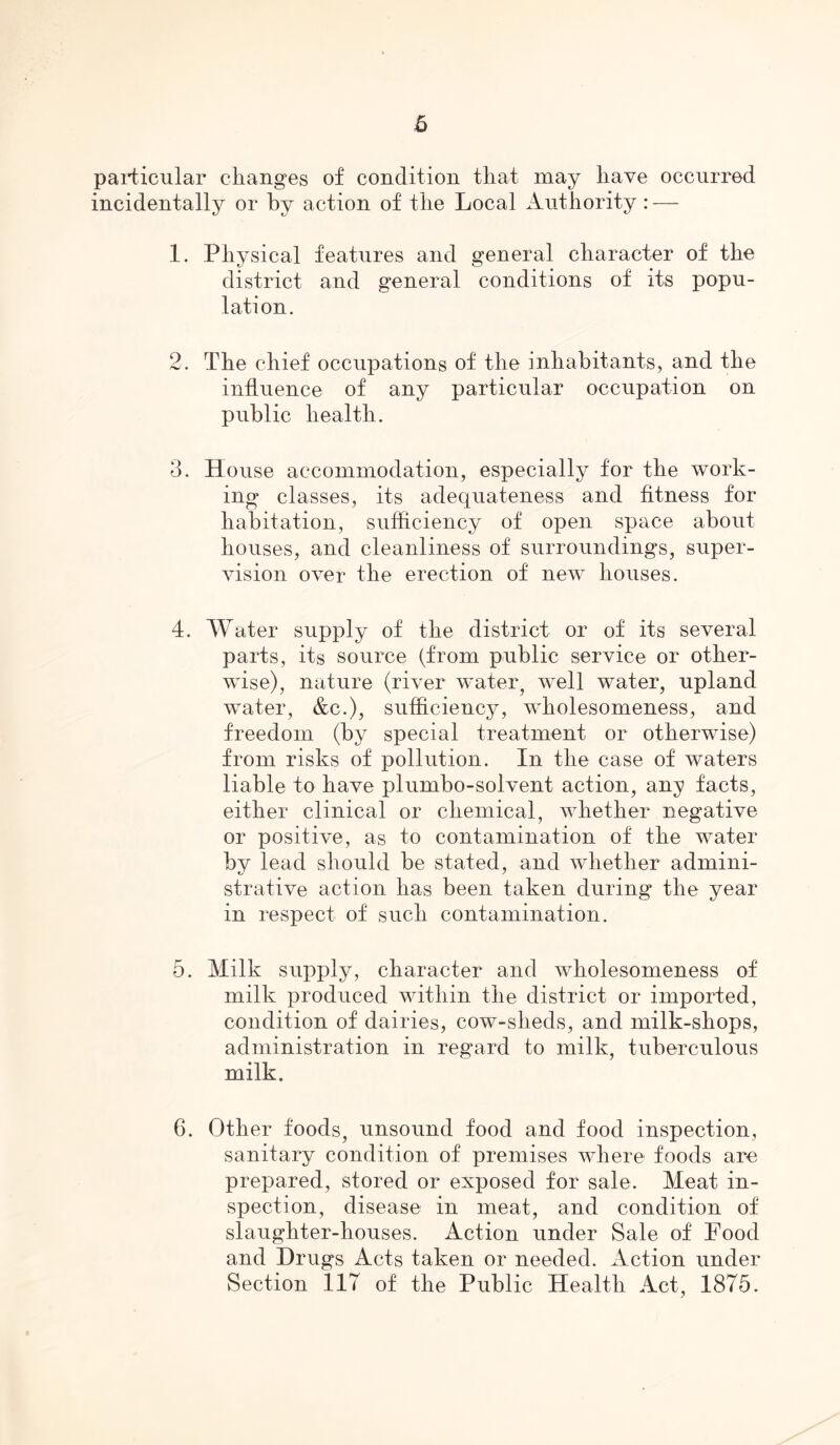 particular changes of condition that may have occurred incidentally or by action of the Local Authority: — 1. Physical features and general character of the district and general conditions of its popu- lation. 2. The chief occupations of the inhabitants, and the influence of any particular occupation on public health. 3. House accommodation, especially for the work- ing classes, its adequateness and fitness for habitation, sufficiency of open space about houses, and cleanliness of surroundings, super- vision over the erection of new houses. 4. Water supply of the district or of its several parts, its source (from public service or other- wise), nature (river water, well water, upland water, &c.), sufficiency, wholesomeness, and freedom (by special treatment or otherwise) from risks of pollution. In the case of waters liable to have plumbo-solvent action, any facts, either clinical or chemical, whether negative or positive, as to contamination of the water by lead should be stated, and whether admini- strative action has been taken during the year in respect of such contamination. 5. Milk supply, character and wholesomeness of milk produced within the district or imported, condition of dairies, cow-slieds, and milk-shops, administration in regard to milk, tuberculous milk. 6. Other foods, unsound food and food inspection, sanitary condition of premises where foods are prepared, stored or exposed for sale. Meat in- spection, disease in meat, and condition of slaughter-houses. Action under Sale of Food and Drugs Acts taken or needed. Action under Section 117 of the Public Health Act, 1875.