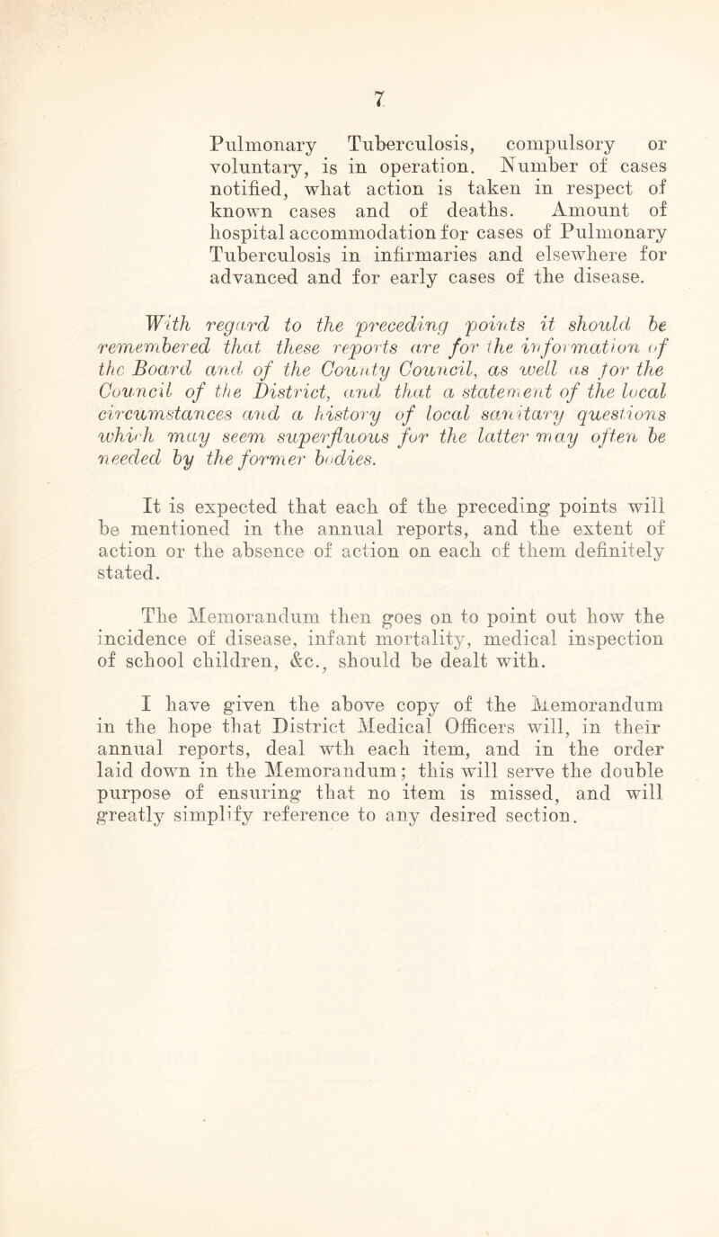 Pulmonary Tuberculosis, compulsory or voluntary, is in operation. Number of cases notified, what action is taken in respect of known cases and of deaths. Amount of hospital accommodation for cases of Pulmonary Tuberculosis in infirmaries and elsewhere for advanced and for early cases of the disease. With regard to the preceding points it should be remembered that these reports are for the information of the Board and of the County Council, ns well as for the Council of the District, arid that a statement of the local circumstances and a history of local sanitary questions which may seem superfluous for the latter may often be needed by the former bodies. It is expected that each of the preceding points will be mentioned in the annual reports, and the extent of action or the absence of action on each of them definitely stated. The Memorandum then goes on to point out how the incidence of disease, infant mortality, medical inspection of school children, &c., should be dealt with. I have given the above copy of the Memorandum in the hope that District Medical Officers will, in their annual reports, deal wth each item, and in the order laid down in the Memorandum; this will serve the double purpose of ensuring that no item is missed, and will greatly simplify reference to any desired section.