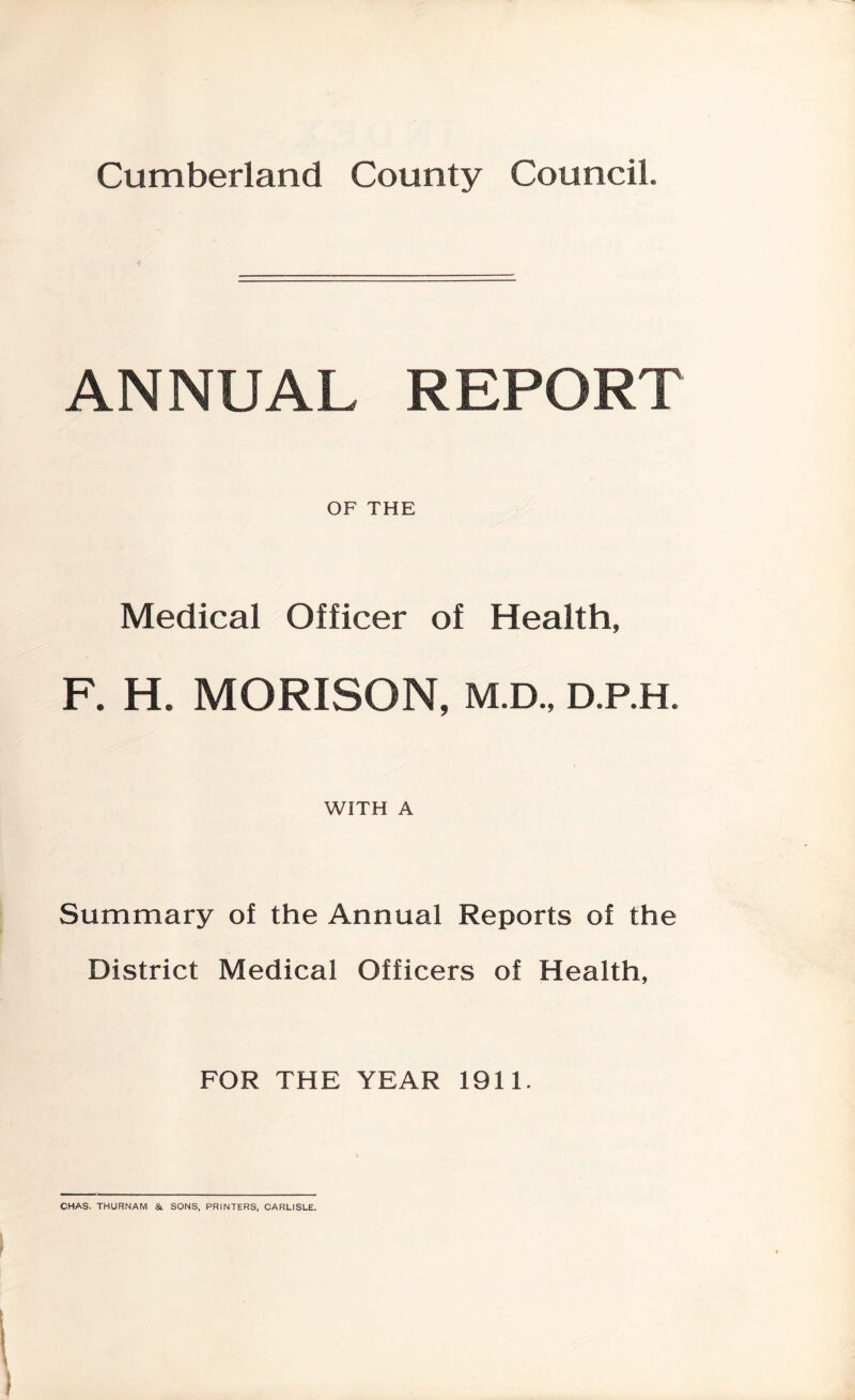 Cumberland County Council. ANNUAL REPORT OF THE Medical Officer of Health, F. H. MORISON, M.D., D.P.H. WITH A Summary of the Annual Reports of the District Medical Officers of Health, FOR THE YEAR 1911. CHAS. THURNAM & SONS, PRINTERS, CARLISLE.