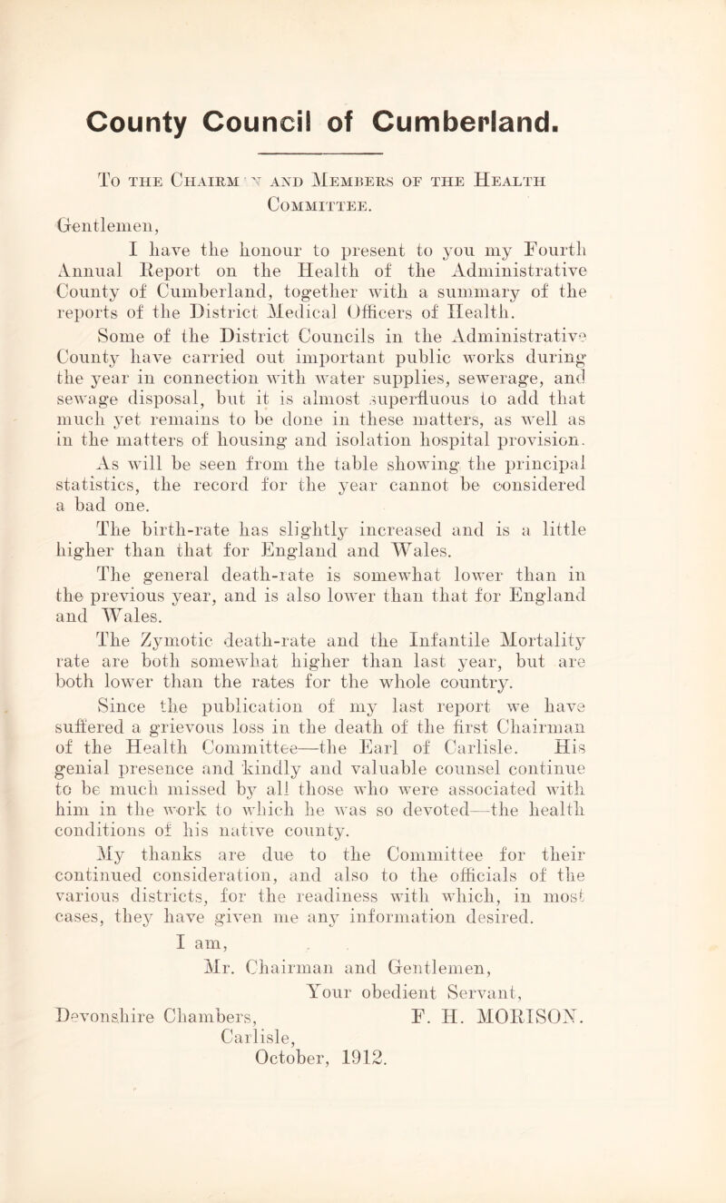 County Council of Cumberland To THE ChAIRM ’ N AND MEMBERS OF THE HeAETH Committee. Gentlemen, I liave the honour to present to you my Fourth Annual Report on the Health of the Administrative County of Cumberland, together with a summary of the reports of the District Medical Officers of Health. Some of the District Councils in the Administrative County have carried out important public works during the year in connection with water supplies, sewerage, and sewage disposal, but it is almost superfluous to add that much yet remains to be done in these matters, as well as in the matters of housing and isolation hospital provision. As wull be seen from the table showing the principal statistics, the record for the year cannot be considered a bad one. The birth-rate has slightly increased and is a little higher than that for England and Wales. The general death-rate is somewhat lower than in the previous year, and is also lower than that for England and Wales. The Zymotic death-rate and the Infantile Mortality rate are both somewhat higher than last year, but are both lower than the rates for the whole country. Since the publication of my last report we have suffered a grievous loss in the death of the first Chairman of the Health Committee—the Earl of Carlisle. His genial presence and kindly and valuable counsel continue to be much missed by all those who were associated with him in the work to which he was so devoted—the health conditions of his native county. My thanks are due to the Committee for their continued consideration, and also to the officials of the various districts, for the readiness with which, in most cases, they have given me any information desired. I am, Mr. Chairman and Gentlemen, \rour obedient Servant, Devonshire Chambers, F. H. MORI SOX. Carlisle, October, 1912.