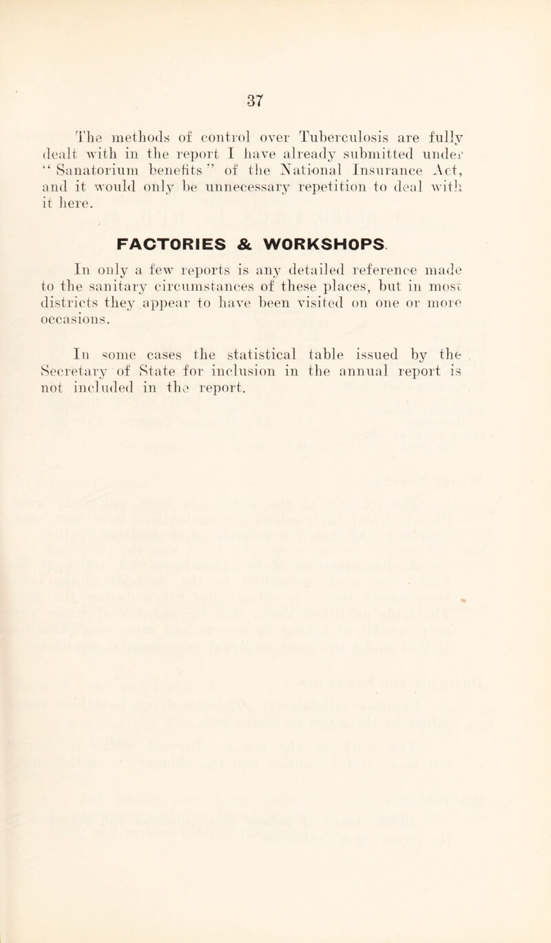 Tlig methods of control over Tuberculosis are fully dealt with in the report I have already submitted under “ Sanatorium benefits of the National Insurance Act, and it would only be unnecessary repetition to deal with it here. FACTORIES & WORKSHOPS In only a few reports is any detailed reference made to the sanitary circumstances of these places, but in most districts they appear to have been visited on one or more occasions. In some cases the statistical table issued bv the L/ Secretary of State for inclusion in the annual report is not included in the report.