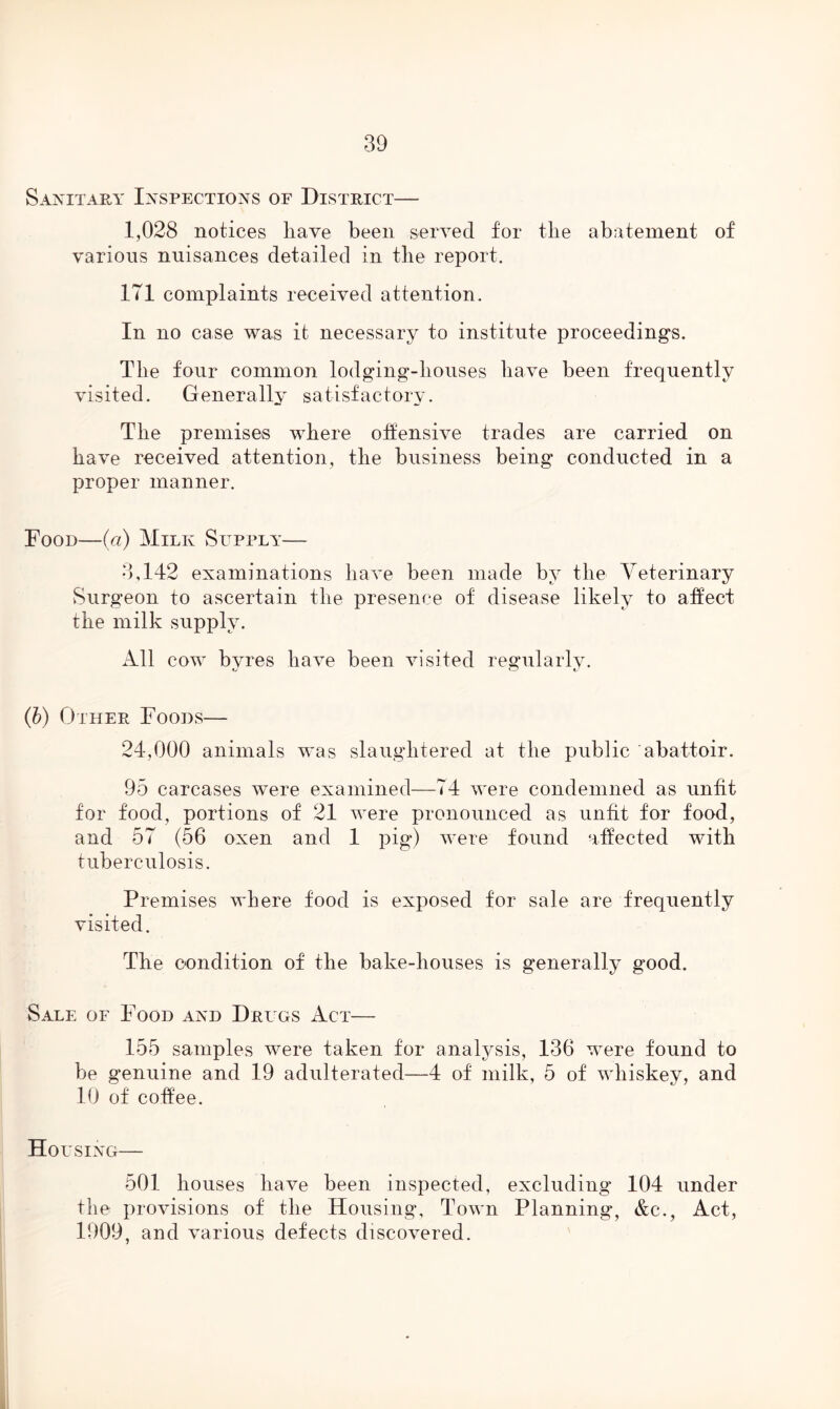 Sanitary Inspections of District— 1,028 notices have been served for the abatement of various nuisances detailed in the report. 171 complaints received attention. In no case was it necessary to institute proceedings. The four common lodging-houses have been frequently visited. Generally satisfactory. The premises where offensive trades are carried on have received attention, the business being conducted in a proper manner. Food—(a) Milk Supply— 3,142 examinations have been made by the Veterinary Surgeon to ascertain the presence of disease likely to affect the milk supply. All cow byres have been visited regularly. (b) Other Foods— 24,000 animals was slaughtered at the public abattoir. 95 carcases were examined—74 were condemned as unfit for food, portions of 21 were pronounced as unfit for food, and 57 (56 oxen and 1 pig) were found affected with tuberculosis. Premises where food is exposed for sale are frequently visited. The condition of the bake-houses is generally good. Sale of Food and Drugs Act— 155 samples were taken for analysis, 136 were found to be genuine and 19 adulterated—4 of milk, 5 of whiskey, and 10 of coffee. Housing— 501 houses have been inspected, excluding 104 under the provisions of the Housing, Town Planning, &e., Act, 1909, and various defects discovered.