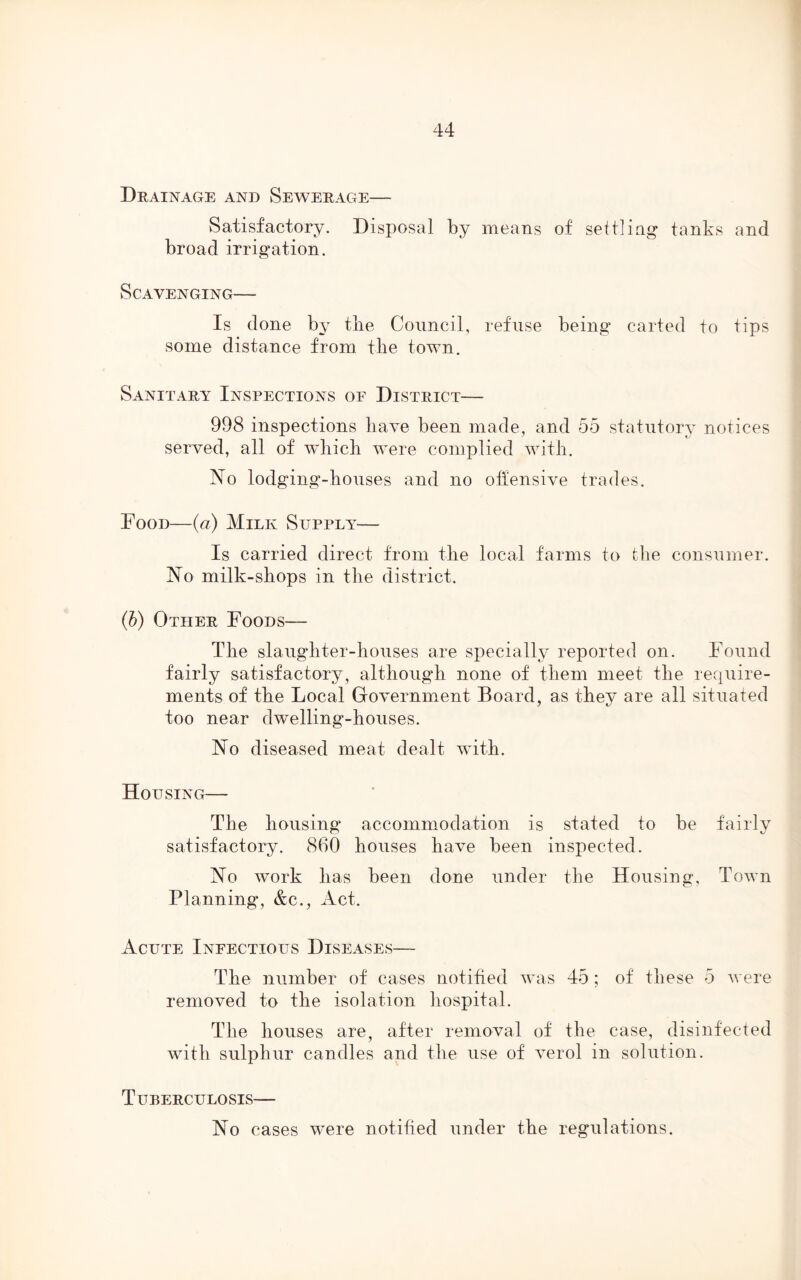 Drainage and Sewerage— Satisfactory. Disposal by means of settling tanks and broad irrigation. Scavenging— Is done by tile Council, refuse being carted to tips some distance from the town. Sanitary Inspections of District— 998 inspections have been made, and 55 statutory notices served, all of which were complied with. No lodging-houses and no offensive trades. Food—(a) Milk Supply— Is carried direct from the local farms to the consumer. No milk-shops in the district. (b) Other Foods— The slaughter-houses are specially reported on. Found fairly satisfactory, although none of them meet the require- ments of the Local Government Board, as they are all situated too near dwelling-houses. No diseased meat dealt with. Housing— The housing accommodation is stated to be fairly satisfactory. 860 houses have been inspected. No work has been done under the Housing, Town Planning, &c., Act. Acute Infectious Diseases— The number of cases notified was 45 ; of these 5 were removed to the isolation hospital. The houses are, after removal of the case, disinfected with sulphur candles and the use of verol in solution. Tuberculosis—