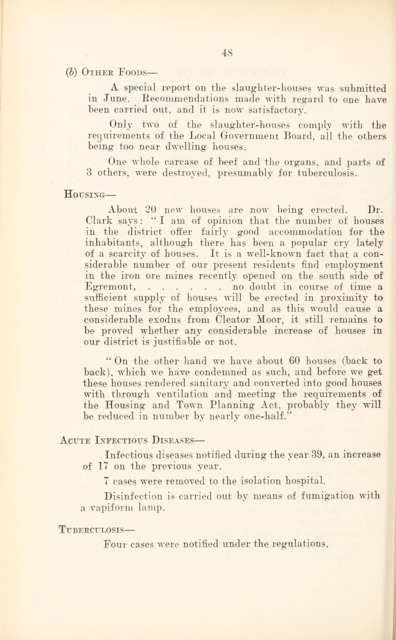 (b) Other Foods— A special report on the slaugliter-liouses was submitted in June. Recommendations made with regard to one have been carried out, and it is now satisfactory. Only two of the slaughter-houses comply with the requirements of the Local Government Board, all the others being too near dwelling houses. One whole carcase of beef and the organs, and parts of 3 others, were destroyed, presumably for tuberculosis. Housing— About 20 new houses are now being erected. Dr. Clark says: kk I am of opinion that the number of houses in the district offer fairly good accommodation for the inhabitants, although there has been a popular cry lately of a scarcity of houses. It is a well-known fact that a con- siderable number of our present residents find employment in the iron ore mines recently opened on the south side of Egremont, no doubt in course of time a sufficient supply of houses will be erected in proximity to these mines for the employees, and as this would cause a considerable exodus from Cleator Moor, it still remains to be proved whether any considerable increase of houses in our district is justifiable or not. “ On the other hand we have about 60 houses (back to back), which we have condemned as such, and before we get these houses rendered sanitary and converted into good houses with through ventilation and meeting the requirements of the Housing and Town Planning Act, probably they will be reduced in number bv nearly 0116-11311. Acute Infectious Diseases— Infectious diseases notified during the year 39, an increase of 17 on the previous year. 7 cases were removed to the isolation hospital. Disinfection is carried out by means of fumigation with a vapiform lamp. Tuberculosis—