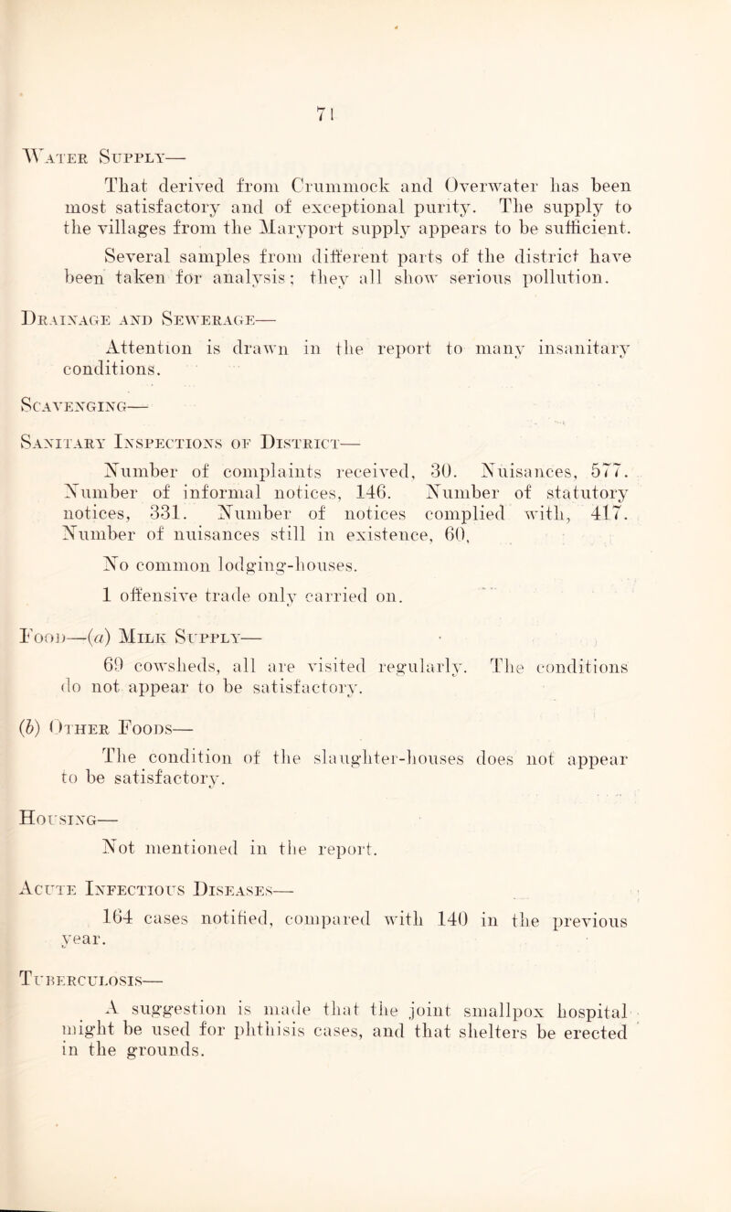 TV ater Supply— That derived from Crummock and Overwater has been most satisfactory and of exceptional purity. The supply to the villages from the Maryport supply appears to be sufficient. Several samples from different parts of the district have been taken for analysis; they all show serious pollution. Drainage and Sewerage— Attention is drawn in the report to many insanitary conditions. Scavenging— Sanitary Inspections of District— Number of complaints received, 30. Nuisances, 577. Number of informal notices, 146. Number of statutory notices, 331. Number of notices complied with, 417. Number of nuisances still in existence, 60, No common lodging-houses. 1 offensive trade only carried on. Food—-(a) Milk Supply— 69 cowsheds, all are visited regularly. The conditions do not appear to be satisfactory. (b) Other Foods— The condition of tlie slaughter-houses does not appear to be satisfactory. Housing— Not mentioned in the report. Acute Infectious Diseases— 164 cases notified, compared with 140 in the previous vear. Lr Tuberculosis— A suggestion is made that the joint smallpox hospital might be used for phthisis cases, and that shelters be erected in the grounds.