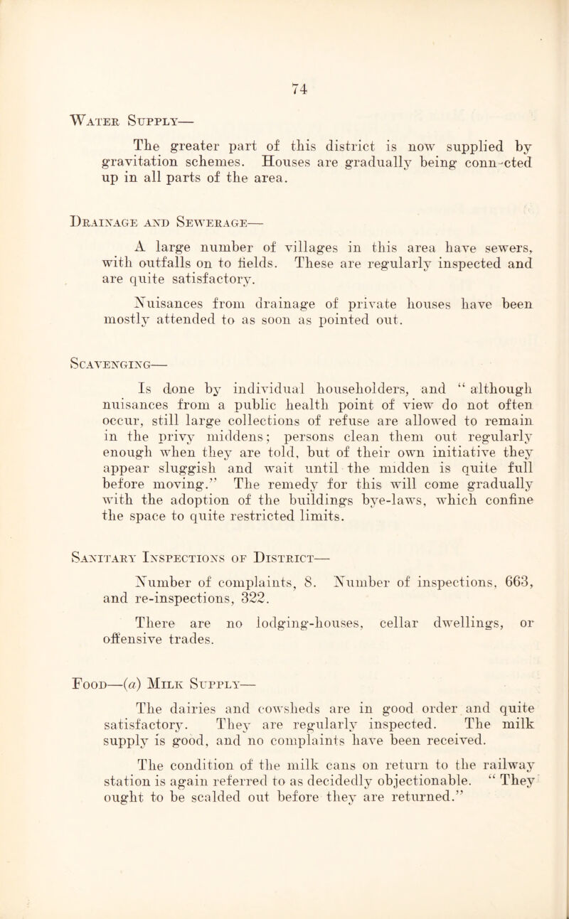 Water Supply— The greater part of this district is now supplied by gravitation schemes. Houses are gradually being connected up in all parts of the area. Drainage and Sewerage— A large number of villages in this area have sewers, with outfalls on to fields. These are regularly inspected and are quite satisfactory. Nuisances from drainage of private houses have been mostly attended to as soon as pointed out. Scavenging— Is done by individual householders, and “ although nuisances from a public health point of view do not often occur, still large collections of refuse are allowed to remain in the privy middens; persons clean them out regularly enough when they are told, but of their own initiative they appear sluggish and wait until the midden is quite full before moving.” The remedy for this will come gradually with the adoption of the buildings bye-laws, which confine the space to quite restricted limits. Sanitary Inspections of District— Number of complaints, 8. Number of inspections, 663, and re-inspections, 322. There are no lodging-houses, cellar dwellings, or offensive trades. Food—(a) Milk Supply— The dairies and cowsheds are in good order and quite satisfactory. They are regularly inspected. The milk supply is good, and no complaints have been received. The condition of the milk cans on return to the railway station is again referred to as decidedly objectionable. “ They ought to be scalded out before they are returned.’' G 1J