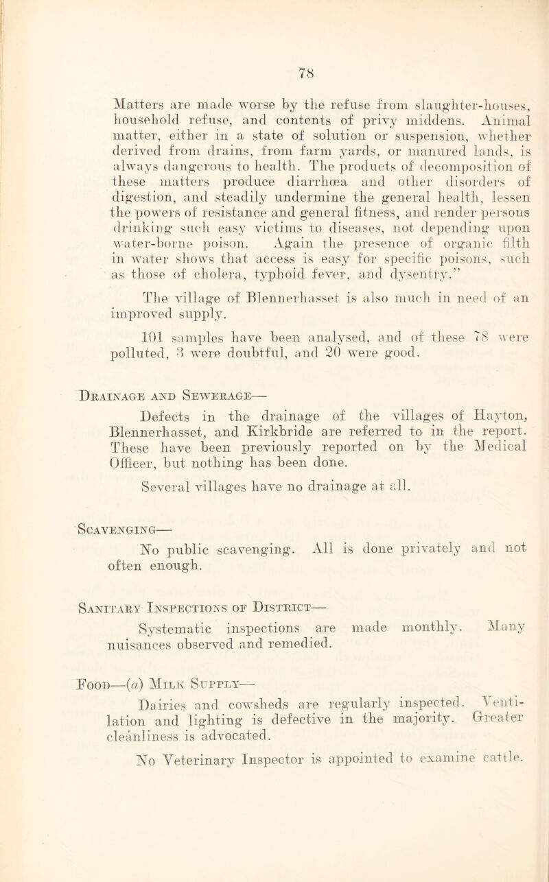 Matters are made worse by the refuse from slaugbter-liouses, household refuse, and contents of privy middens. Animal matter, either in a state of solution or suspension, whether derived from drains, from farm yards, or manured lands, is always dangerous to health. The products of decomposition of these matters produce diarrhoea and other disorders of digestion, and steadily undermine the general health, lessen the powers of resistance and general fitness, and render persons drinking such easy victims to diseases, not depending upon water-borne poison. Again the presence of organic filth in water shows that access is easy for specific poisons, such as those of cholera, typhoid fever, and dysentry.” The village of Blennerhasset is also much in need of an improved supply. 101 samples have been analysed, and of these 78 were polluted, 8 were doubtful, and 20 were good. Drainage and Sewerage— Defects in the drainage of the villages of Hay ton, Blennerhasset, and Ivirkbride are referred to in the report. These have been previously reported on by the Medical Officer, but nothing has been done. Several villages have no drainage at all. Scavenging— No public scavenging. All is done privately and not often enough. Sanitary Inspections oe District— Systematic inspections are made monthly. Many nuisances observed and remedied. Food—(a) Milk Supply— Dairies and cowsheds are regularly inspected. A enti- lation and lighting is defective in the majority. Greater cleanliness is advocated. No Veterinary Inspector is appointed to examine cattle.