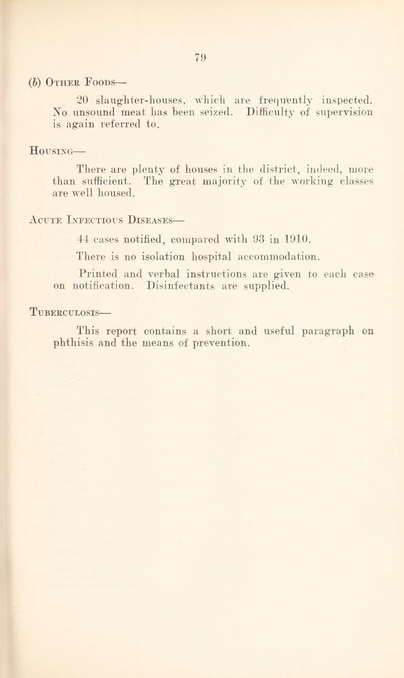 (b) Other Foods— 20 slaughter-houses, which are frequently inspected. No unsound meat has been seized. Difficulty of supervision is again referred to. Hou SING There are plenty of houses in the district, indeed, more than sufficient. The great majority of the working classes are well housed. Acute Infectious Diseases— 44 cases notified, compared with 93 in 1910. There is no isolation hospital accommodation. Printed and verbal instructions are given to each case on notification. Disinfectants are supplied. Tuberculosis— This report contains a short and useful paragraph on phthisis and the means of prevention.