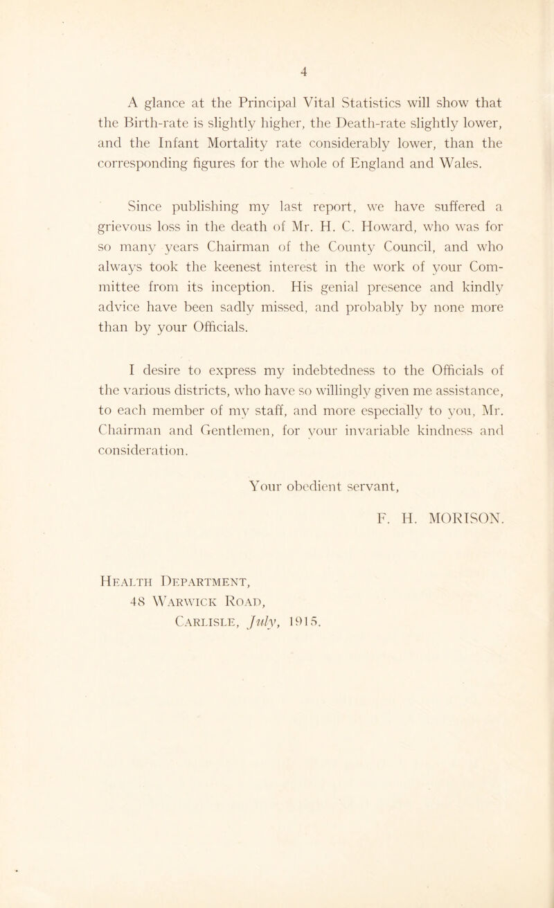 A glance at the Principal Vital Statistics will show that the Birth-rate is slightly higher, the Death-rate slightly lower, and the Infant Mortality rate considerably lower, than the corresponding figures for the whole of England and Wales. Since publishing my last report, we have suffered a grievous loss in the death of Mr. H. C. Howard, who was for so many years Chairman of the County Council, and who always took the keenest interest in the work of your Com- mittee from its inception. His genial presence and kindly advice have been sadly missed, and probably by none more than by your Officials. I desire to express my indebtedness to the Officials of the various districts, who have so willingly given me assistance, to each member of my staff, and more especially to you, Mr. Chairman and Gentlemen, for your invariable kindness and consideration. Your obedient servant, F. H. MORISON. Health Department, 48 Warwick Road, Carlisle, July, 1915.