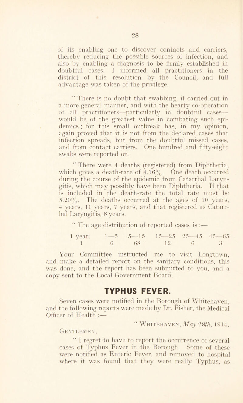 of its enabling one to discover contacts and carriers, thereby reducing the possible sources of infection, and also by enabling a diagnosis to be firmly established in doubtful cases. I informed all practitioners in the district of this resolution by the Council, and full advantage was taken of the privilege. “ There is no doubt that swabbing, if carried out in a more general manner, and with the hearty co-operation of all practitioners—particularly in doubtful cases-— would be of the greatest value in combating such epi- demics ; for this small outbreak has, in my opinion, again proved that it is not from the declared cases that infection spreads, but from the doubtful missed cases, and from contact carriers. One hundred and fifty-eight swabs were reported on. “ There were 4 deaths (registered) from Diphtheria, which gives a death-rate of 4.16%. One death occurred during the course of the epidemic from Catarrhal Laryn- gitis, which may possibly have been Diphtheria. If that is included in the death-rate the total rate must be 5.20%. The deaths occurred at the ages of 10 years, 4 years, 11 years, 7 years, and that registered as Catarr- hal Laryngitis, 6 years. “ The age distribution of reported cases is :— 1 year. 1—5 5—15 15—25 25—45 45—65 1 6 68 12 6 3 Your Committee instructed me to visit Longtown, and make a detailed report on the sanitary conditions, this was done, and the report has been submitted to you, and a copy sent to the Local Government Board. TYPHUS FEVER. Seven cases were notified in the Borough of Whitehaven, and the following reports were made by Dr. Fisher, the Medical Officer of Health :— “ Whitehaven, May 28th, 1914. Gentlemen, “ I regret to have to report the occurrence of several cases of Typhus Fever in the Borough. Some of these were notified as Enteric Fever, and removed to hospital where it was found that they were really Typhus, as