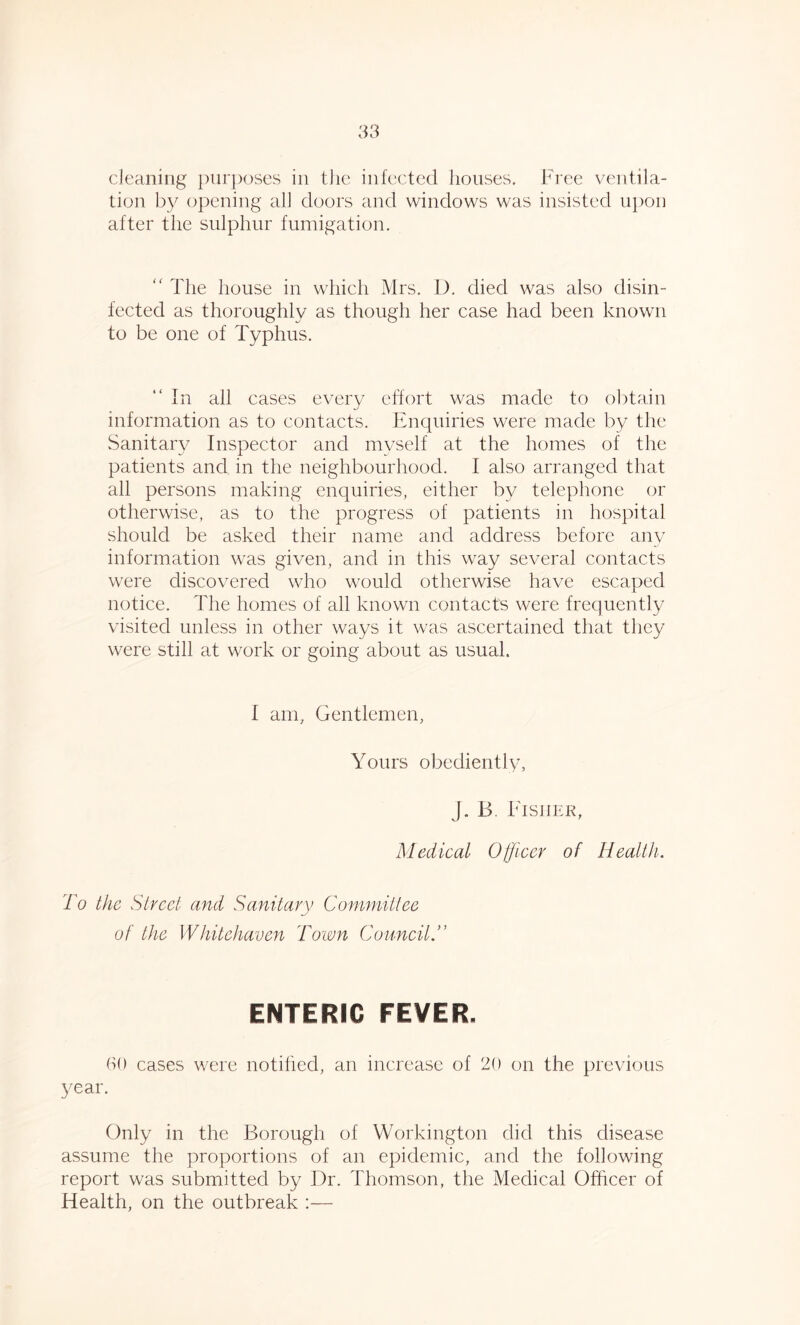 cleaning purposes in the infected houses. Free ventila- tion by opening all doors and windows was insisted upon after the sulphur fumigation. “ The house in which Mrs. D. died was also disin- fected as thoroughly as though her case had been known to be one of Typhus. In all cases every effort was made to obtain information as to contacts. Enquiries were made by the Sanitary Inspector and myself at the homes of the patients and in the neighbourhood. I also arranged that all persons making enquiries, either by telephone or otherwise, as to the progress of patients in hospital should be asked their name and address before any information was given, and in this way several contacts were discovered who would otherwise have escaped notice. The homes of all known contacts were frequently visited unless in other ways it was ascertained that they were still at work or going about as usual. I am, Gentlemen, Yours obediently, J. B. Fisher, Medical Officer of Health. To the Street and Sanitary Committee of the Whitehaven Town CouncilT ENTERIC FEVER. 60 cases were notified, an increase of 20 on the previous year. Only in the Borough of Workington did this disease assume the proportions of an epidemic, and the following report was submitted by Dr. Thomson, the Medical Officer of Health, on the outbreak :—