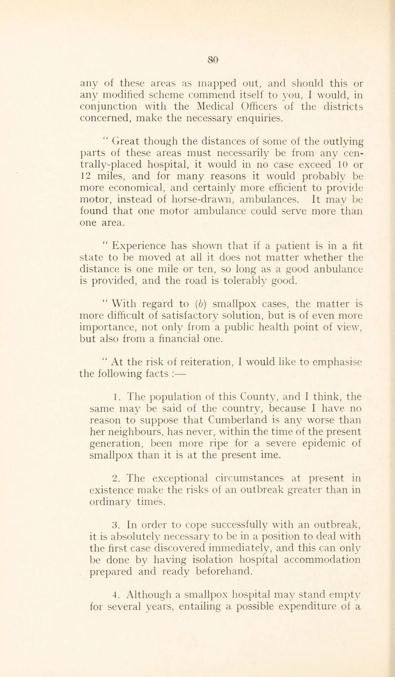 any of these areas as mapped out, and should this or any modified scheme commend itself to you, i would, in conjunction with the Medical Officers of the districts concerned, make the necessary enquiries. “ Great though the distances of some of the outlying parts of these areas must necessarily be from any cen- trally-placed hospital, it would in no case exceed 10 or 12 miles, and for many reasons it would probably be more economical, and certainly more efficient to provide motor, instead of horse-drawn, ambulances, it may be found that one motor ambulance could serve more than one area. “ Experience has shown that if a patient is in a fit state to be moved at all it does not matter whether the distance is one mile or ten, so long as a good anbulance is provided, and the road is tolerably good. “ With regard to (b) smallpox cases, the matter is more difficult of satisfactory solution, but is of even more importance, not only from a public health point of view, but also from a financial one. “ At the risk of reiteration, 1 would like to emphasise the following facts :— 1. The population of this County, and I think, the same may be said of the country, because 1 have no reason to suppose that Cumberland is any worse than her neighbours, has never, within the time of the present generation, been more ripe for a severe epidemic of smallpox than it is at the present ime. 2. The exceptional circumstances at present in existence make the risks of an outbreak greater than in ordinary times. 3. In order to cope successfully with an outbreak, it is absolutely necessary to be in a position to deal with the first case discovered immediately, and this can only be done by having isolation hospital accommodation prepared and ready beforehand. 4. Although a smallpox hospital may stand empty for several years, entailing a possible expenditure of a