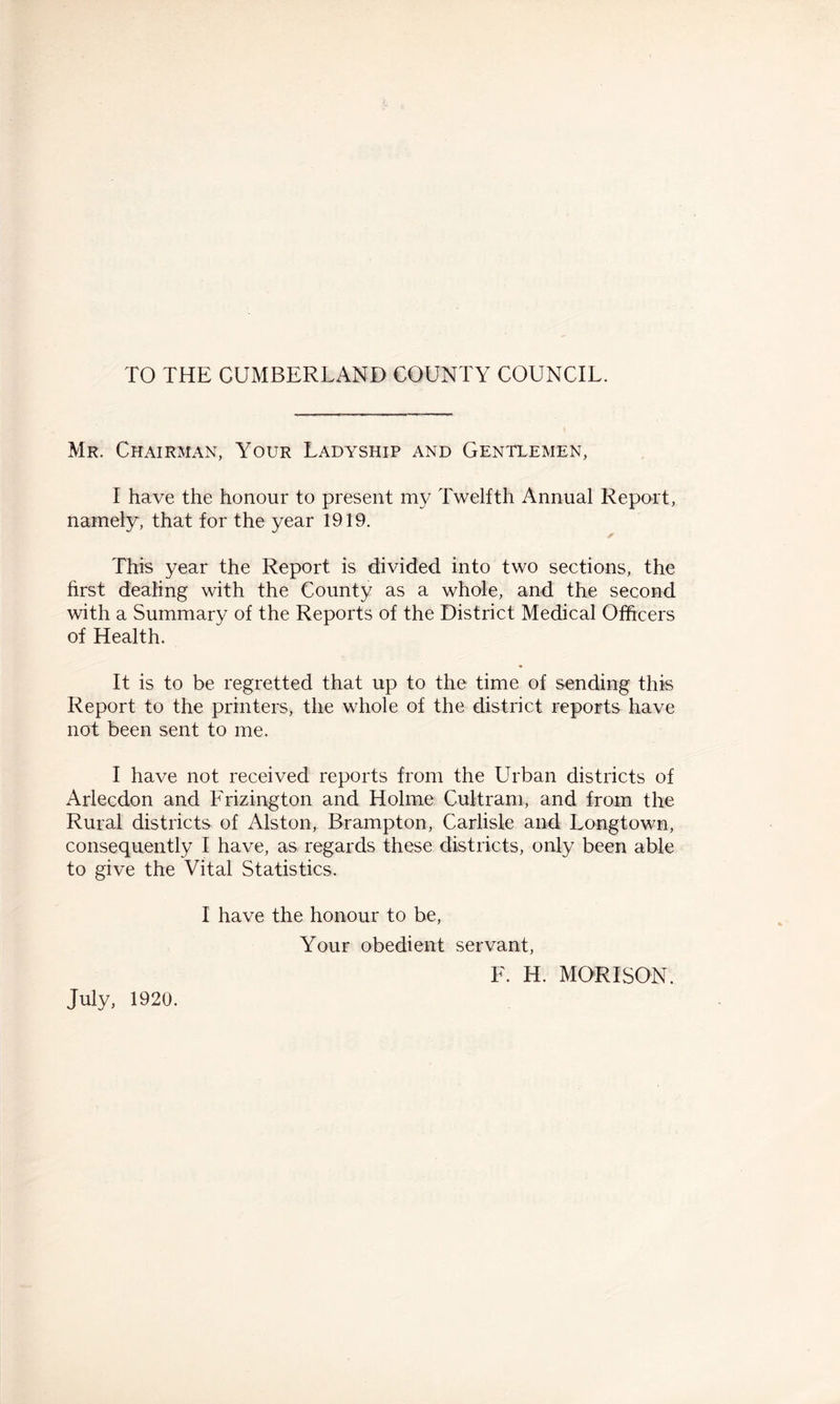 TO THE CUMBERLAND COUNTY COUNCIL. Mr. Chairman, Your Ladyship and Gentlemen, I have the honour to present my Twelfth Annual Report, namely, that for the year 1919. This year the Report is divided into two sections, the first dealing with the County as a whole, and the second with a Summary of the Reports of the District Medical Officers of Health. It is to be regretted that up to the time of sending this Report to the printers, the whole of the district reports have not been sent to me. I have not received reports from the Urban districts of Arlecdon and Frizington and Holme Cultram, and from the Rural districts of Alston, Brampton, Carlisle and Longtown, consequently I have, as regards these districts, only been able to give the Vital Statistics. I have the honour to be, Your obedient servant, F. H. MORI SON. July, 1920.