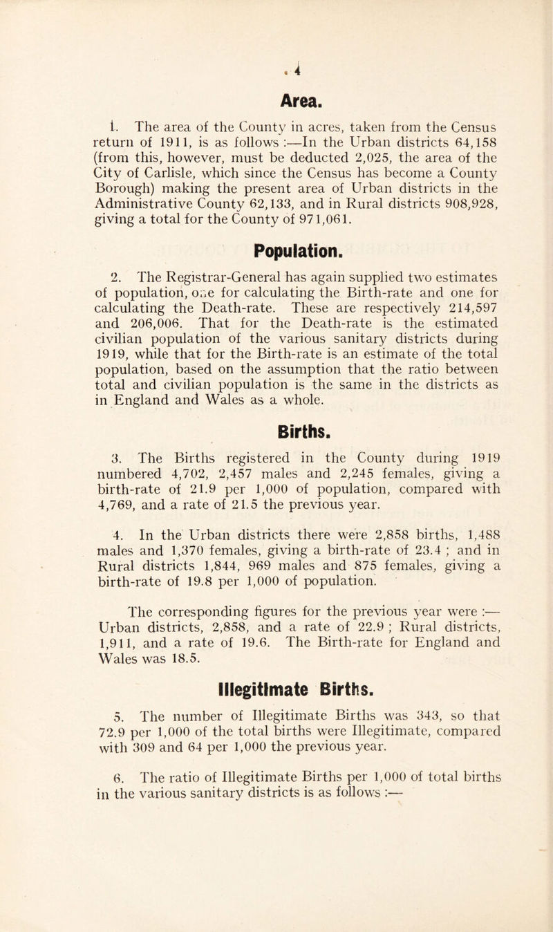 Area. 1. The area of the County in acres, taken from the Census return of 1911, is as follows :—In the Urban districts 64,158 (from this, however, must be deducted 2,025, the area of the City of Carlisle, which since the Census has become a County Borough) making the present area of Urban districts in the Administrative County 62,133, and in Rural districts 908,928, giving a total for the County of 971,061. Population. 2. The Registrar-General has again supplied two estimates of population, one for calculating the Birth-rate and one for calculating the Death-rate. These are respectively 214,597 and 206,006. That for the Death-rate is the estimated civilian population of the various sanitary districts during 1919, while that for the Birth-rate is an estimate of the total population, based on the assumption that the ratio between total and civilian population is the same in the districts as in England and Wales as a whole. Births. 3. The Births registered in the County during 1919 numbered 4,702, 2,457 males and 2,245 females, giving a birth-rate of 21.9 per 1,000 of population, compared with 4,769, and a rate of 21.5 the previous year. 4. In the Urban districts there were 2,858 births, 1,488 males and 1,370 females, giving a birth-rate of 23.4 ; and in Rural districts 1,844, 969 males and 875 females, giving a birth-rate of 19.8 per 1,000 of population. The corresponding figures for the previous year were :— Urban districts, 2,858, and a rate of 22.9 ; Rural districts, 1,911, and a rate of 19.6. The Birth-rate for England and Wales was 18.5. Illegitimate Births. 5. The number of Illegitimate Births was 343, so that 72.9 per 1,000 of the total births were Illegitimate, compared with 309 and 64 per 1,000 the previous year. 6. The ratio of Illegitimate Births per 1,000 of total births in the various sanitary districts is as follows :—