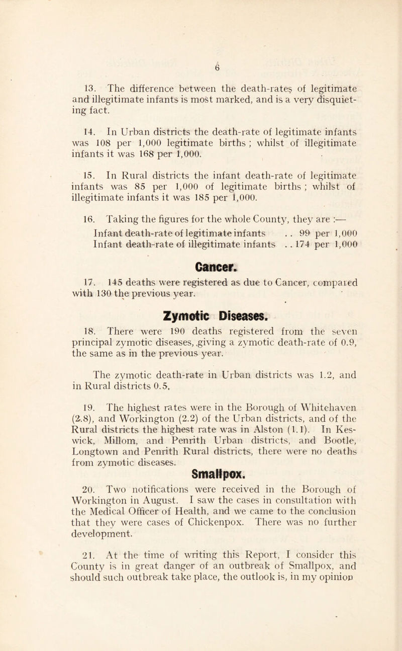 13. The difference between the death-rates of legitimate and illegitimate infants is most marked, and is a very disquiet- ing fact. 14. In Urban districts the death-rate of legitimate infants was 108 per 1,000 legitimate births ; whilst of illegitimate infants it was 168 per 1,000. 15. In Rural districts the infant death-rate of legitimate infants was 85 per 1,000 of legitimate births ; whilst of illegitimate infants it was 185 per 1,000. 16. Taking the figures for the whole County, they are :■— Infant death-rate of legitimate infants .. 99 per 1,000 Infant death-rate of illegitimate infants . . 174 per 1,000 Cancer. 17. 145 deaths were registered as due to Cancer, compared with 130 the previous year. Zymotic Diseases. 18. There were 190 deaths registered from the seven principal zymotic diseases, .giving a zymotic death-rate of 0.9, the same as in the previous year. The zymotic death-rate in Urban districts was 1.2, and in Rural districts 0.5, 19. The highest rates were in the Borough of Whitehaven (2>.8), and Workington (2.2) of the Urban districts, and of the Rural districts the highest rate was in Alston (1.1). In Kes- wick, Millom, and Penrith Urban districts, and Bootle, Longtown and Penrith Rural districts, there were no deaths from zymotic diseases. Smallpox. 20. Two notifications were received in the Borough of Workington in August. I saw the cases in consultation with the Medical Officer of Health, and we came to the conclusion that they were cases of Chickenpox. There was no further development. 21. At the time of writing this Report, I consider this County is in great danger of an outbreak of Smallpox, and should such outbreak take place, the outlook is, in my opinion