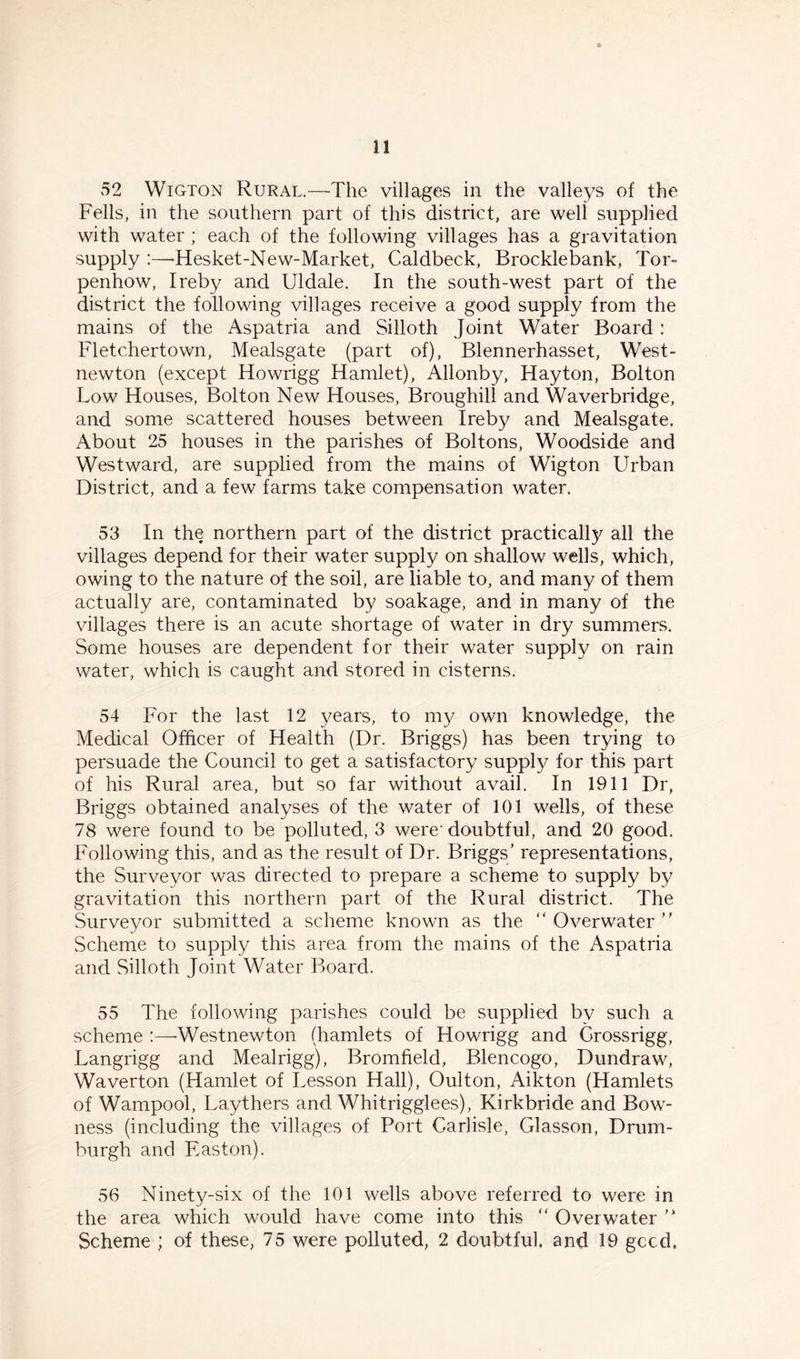52 Wigton Rural.—The villages in the valleys of the Fells, in the southern part of this district, are well supplied with water ; each of the following villages has a gravitation supply :—Hesket-New-Market, Caldbeck, Brocklebank, Tor- penhow, Ireby and Uldale. In the south-west part of the district the following villages receive a good supply from the mains of the Aspatria and Silloth Joint Water Board : Fletchertown, Mealsgate (part of), Blennerhasset, West- newton (except Howrigg Hamlet), Allonby, Hay ton, Bolton Low Houses, Bolton New Houses, Broughill and Waverbridge, and some scattered houses between Ireby and Mealsgate. About 25 houses in the parishes of Boltons, Woodside and Westward, are supplied from the mains of Wigton Urban District, and a few farms take compensation water. 53 In the northern part of the district practically all the villages depend for their water supply on shallow wells, which, owing to the nature of the soil, are liable to, and many of them actually are, contaminated by soakage, and in many of the villages there is an acute shortage of water in dry summers. Some houses are dependent for their water supply on rain water, which is caught and stored in cisterns. 54 For the last 12 years, to my own knowledge, the Medical Officer of Health (Dr. Briggs) has been trying to persuade the Council to get a satisfactory supply for this part of his Rural area, but so far without avail. In 1911 Dr, Briggs obtained analyses of the water of 101 wells, of these 78 were found to be polluted, 3 were' doubtful, and 20 good. Following this, and as the result of Dr. Briggs’ representations, the Surveyor was directed to prepare a scheme to supply by gravitation this northern part of the Rural district. The Surveyor submitted a scheme known as the “ Overwater ” Scheme to supply this area from the mains of the Aspatria and Silloth Joint Water Board. 55 The following parishes could be supplied by such a scheme :—■Westnewton (hamlets of Howrigg and Crossrigg, Langrigg and Mealrigg), Bromfield, Blencogo, Dundraw, Waverton (Hamlet of Lesson Hall), Oulton, Aikton (Hamlets of Wampool, Laythers and Whitrigglees), Kirkbride and Bow- ness (including the villages of Port Carlisle, Glasson, Drum- burgh and Easton). 56 Ninety-six of the 101 wells above referred to were in the area which would have come into this “ Over water Scheme ; of these, 75 were polluted, 2 doubtful, and 19 gccd.