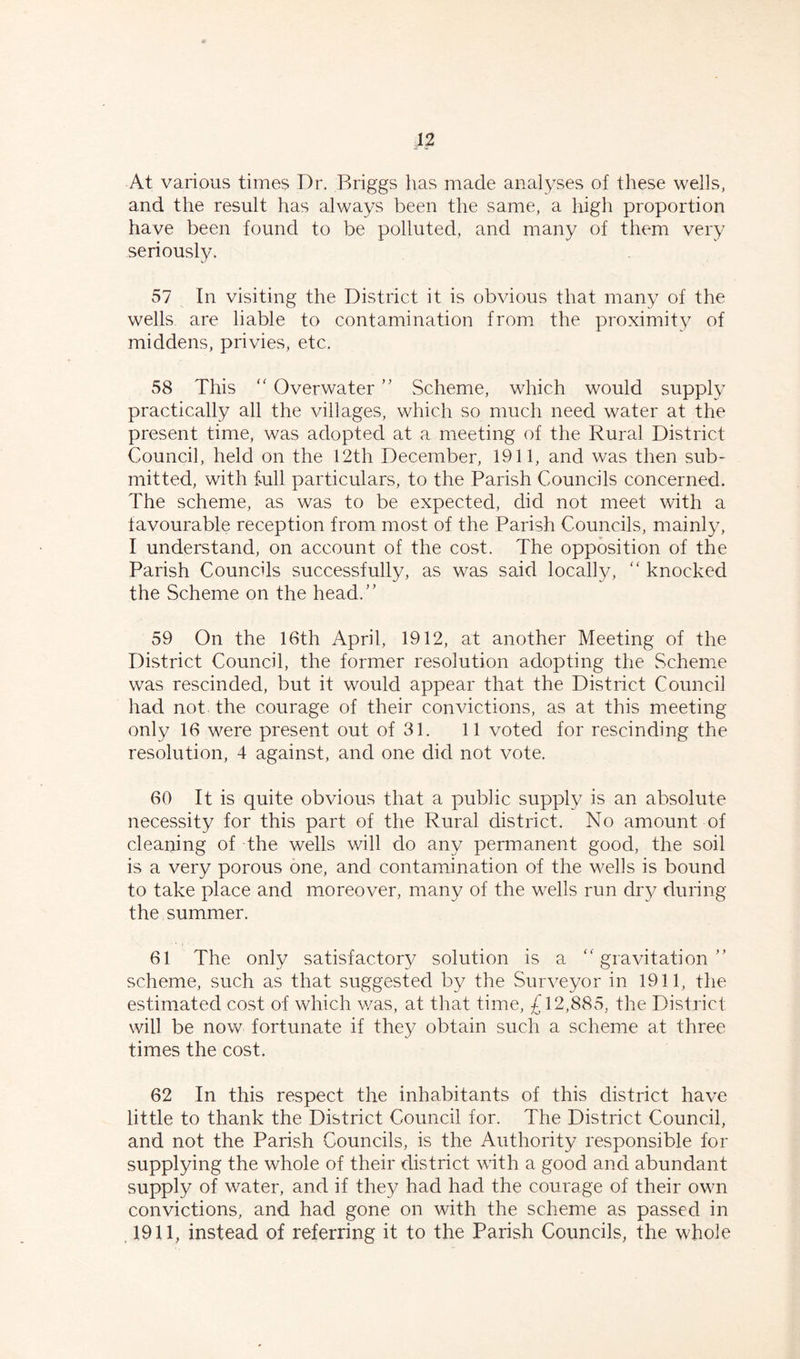 42 At various times Dr. Briggs has made analyses of these wells, and the result has always been the same, a high proportion have been found to be polluted, and many of them very seriously. 57 In visiting the District it is obvious that many of the wells are liable to contamination from the proximity of middens, privies, etc. 58 This “ Overwater ” Scheme, which would supply practically all the villages, which so much need water at the present time, was adopted at a meeting of the Rural District Council, held on the 12th December, 1911, and was then sub- mitted, with full particulars, to the Parish Councils concerned. The scheme, as was to be expected, did not meet with a favourable reception from most of the Parish Councils, mainly, I understand, on account of the cost. The opposition of the Parish Councils successfully, as was said locally, “ knocked the Scheme on the head/’ 59 On the 16th April, 1912, at another Meeting of the District Council, the former resolution adopting the Scheme was rescinded, but it would appear that the District Council had not the courage of their convictions, as at this meeting- only 16 were present out of 31. 11 voted for rescinding the resolution, 4 against, and one did not vote. 60 It is quite obvious that a public supply is an absolute necessity for this part of the Rural district. No amount of cleaning of the wells will do any permanent good, the soil is a very porous one, and contamination of the wells is bound to take place and moreover, many of the wells run dry during the summer. 61 The only satisfactory solution is a “gravitation” scheme, such as that suggested by the Surveyor in 1911, the estimated cost of which was, at that time, £12,885, the District will be now fortunate if they obtain such a scheme at three times the cost. 62 In this respect the inhabitants of this district have little to thank the District Council for. The District Council, and not the Parish Councils, is the Authority responsible for supplying the whole of their district with a good and abundant supply of water, and if they had had the courage of their own convictions, and had gone on with the scheme as passed in 1911, instead of referring it to the Parish Councils, the whole