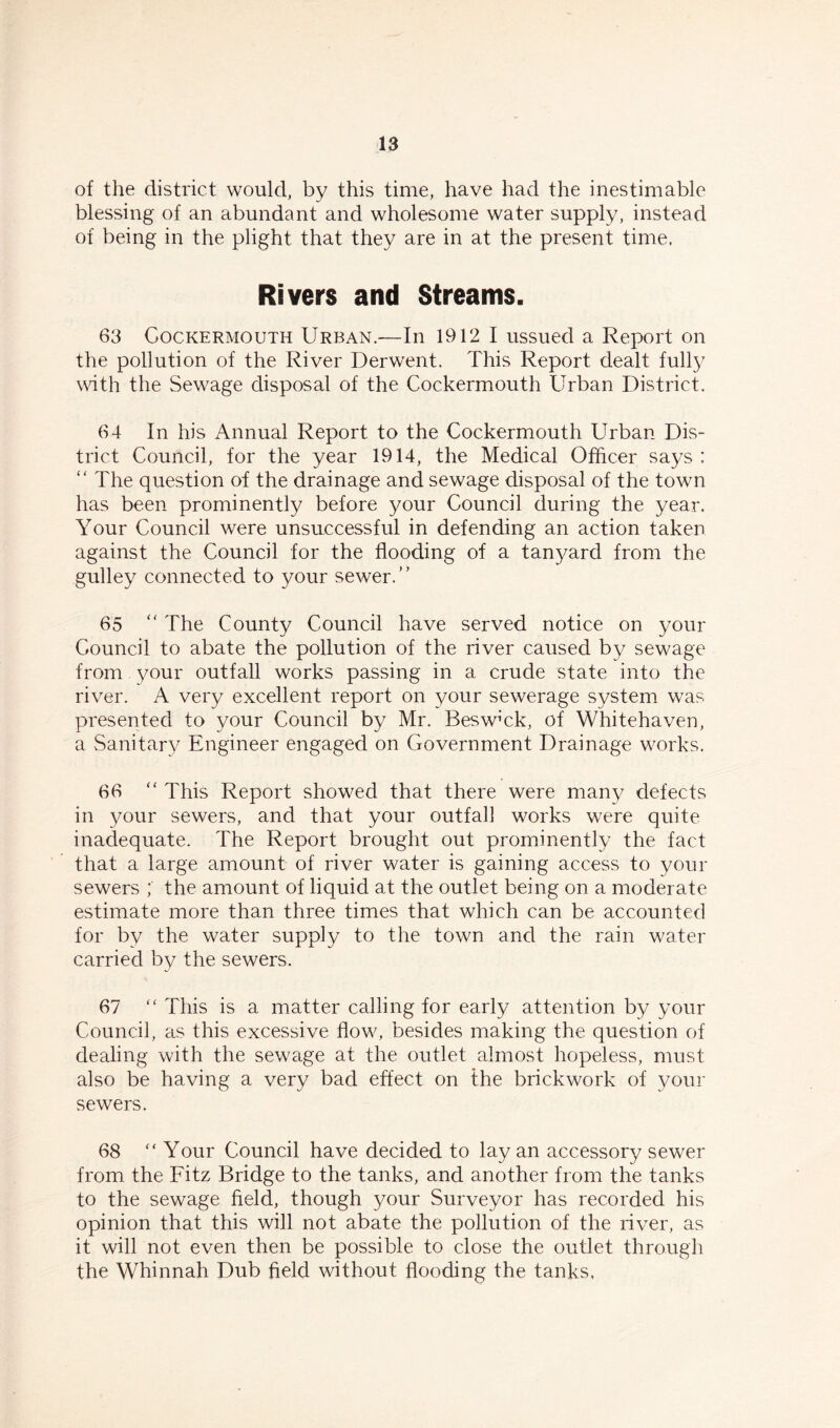 of the district would, by this time, have had the inestimable blessing of an abundant and wholesome water supply, instead of being in the plight that they are in at the present time. Rivers and Streams. 63 Cockermouth Urban.—In 1912 I ussued a Report on the pollution of the River Derwent. This Report dealt fully with the Sewage disposal of the Cockermouth Urban District. 64 In his Annual Report to the Cockermouth Urban Dis- trict Council, for the year 1914, the Medical Officer says : “ The question of the drainage and sewage disposal of the town has been prominently before your Council during the year. Your Council were unsuccessful in defending an action taken against the Council for the flooding of a tanyard from the gulley connected to your sewer.” 65 “ The County Council have served notice on your Council to abate the pollution of the river caused by sewage from your outfall works passing in a crude state into the river. A very excellent report on your sewerage system was presented to your Council by Mr. Beswffik, of Whitehaven, a Sanitary Engineer engaged on Government Drainage works. 66 “ This Report showed that there were many defects in your sewers, and that your outfall works were quite inadequate. The Report brought out prominently the fact that a large amount of river water is gaining access to your sewers ; the amount of liquid at the outlet being on a moderate estimate more than three times that which can be accounted for by the water supply to the town and the rain water carried by the sewers. 67 “ This is a matter calling for early attention by your Council, as this excessive flow, besides making the question of dealing with the sewage at the outlet almost hopeless, must also be having a very bad effect on the brickwork of your sewers. 68 “ Your Council have decided to lay an accessory sewer from the Fitz Bridge to the tanks, and another from the tanks to the sewage field, though your Surveyor has recorded his opinion that this will not abate the pollution of the river, as it will not even then be possible to close the outlet through the Whinnah Dub field without flooding the tanks,