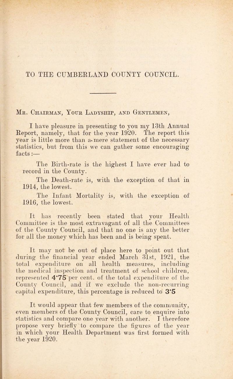 Mr. Chairman, Your Ladyship, and Gentlemen, I Lave pleasure in presenting to you my 13th Annual Report, namely, that for the year 1920. The report this year is little more than a«mere statement of the necessary statistics, hut from this we can gather some encouraging facts:— The Birth-rate is the highest I have ever had to record in the County. The Death-rate is, with the exception of that in 1914, the lowest. The Infant Mortality is, with the exception of 1916, the lowest. It has recently been stated that your Health Committee is the most extravagant of all the Committees of the County Council, and that no one is any the better for all the money which has been and is being spent. It may not be out of place here to point out that during the financial year ended March 31st, 1921, the total expenditure on all health measures, including the medical inspection and treatment of school children, represented 4*75 per cent, of the total expenditure of the County Council, and if we exclude the non-recurring capital expenditure, this percentage is reduced to 3*5 It would appear that few members of the community, even members of the County Council, care to enquire into statistics and compare one year with another. I therefore propose very briefly to compare the figures of the year in which your Health Department was first formed with the year 1920.