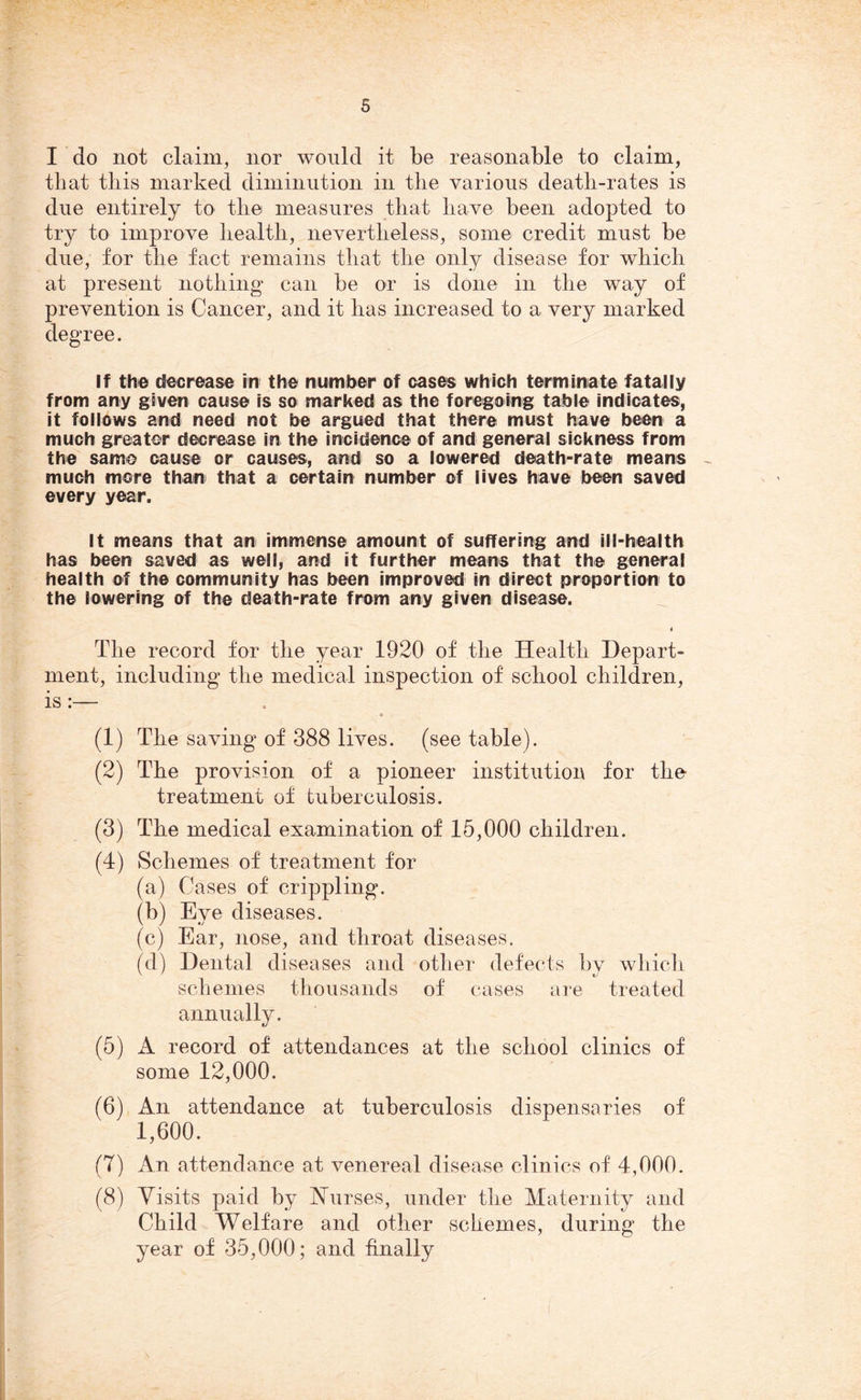 I do not claim, nor would it be reasonable to claim, that this marked diminution in the various death-rates is due entirely to the measures that have been adopted to try to improve health, nevertheless, some credit must be due, for the fact remains that the only disease for which at present nothing can be or is done in the way of prevention is Cancer, and it has increased to a very marked degree. If the decrease in the number of cases which terminate fatally from any given cause is so marked as the foregoing table indicates, it follows and need not be argued that there must have been a much greater decrease in the incidence of and general sickness from the same cause or causes, and so a lowered death-rate means much more than that a certain number of lives have been saved every year. It means that an immense amount of suffering and ill-health has been saved as well, and it further means that the general health of the community has been improved in direct proportion to the lowering of the death-rate from any given disease. < The record for the year 1920 of the Health Depart- ment, including the medical inspection of school children, is:— c (1) The saving of 388 lives, (see table). (2) The provision of a pioneer institution for the- treatment of tuberculosis. (3) The medical examination of 15,000 children. (4) Schemes of treatment for (a) Cases of crippling. (b) Eve diseases. (c) Ear, nose, and throat diseases. (d) Dental diseases and other defects by which schemes thousands of cases are treated annually. (5) A record of attendances at the school clinics of some 12,000. (6) An attendance at tuberculosis dispensaries of 1,600. (7) An attendance at venereal disease clinics of 4,000. (8) Visits paid by Nurses, under the Maternity and Child Welfare and other schemes, during the year of 35,000; and finally