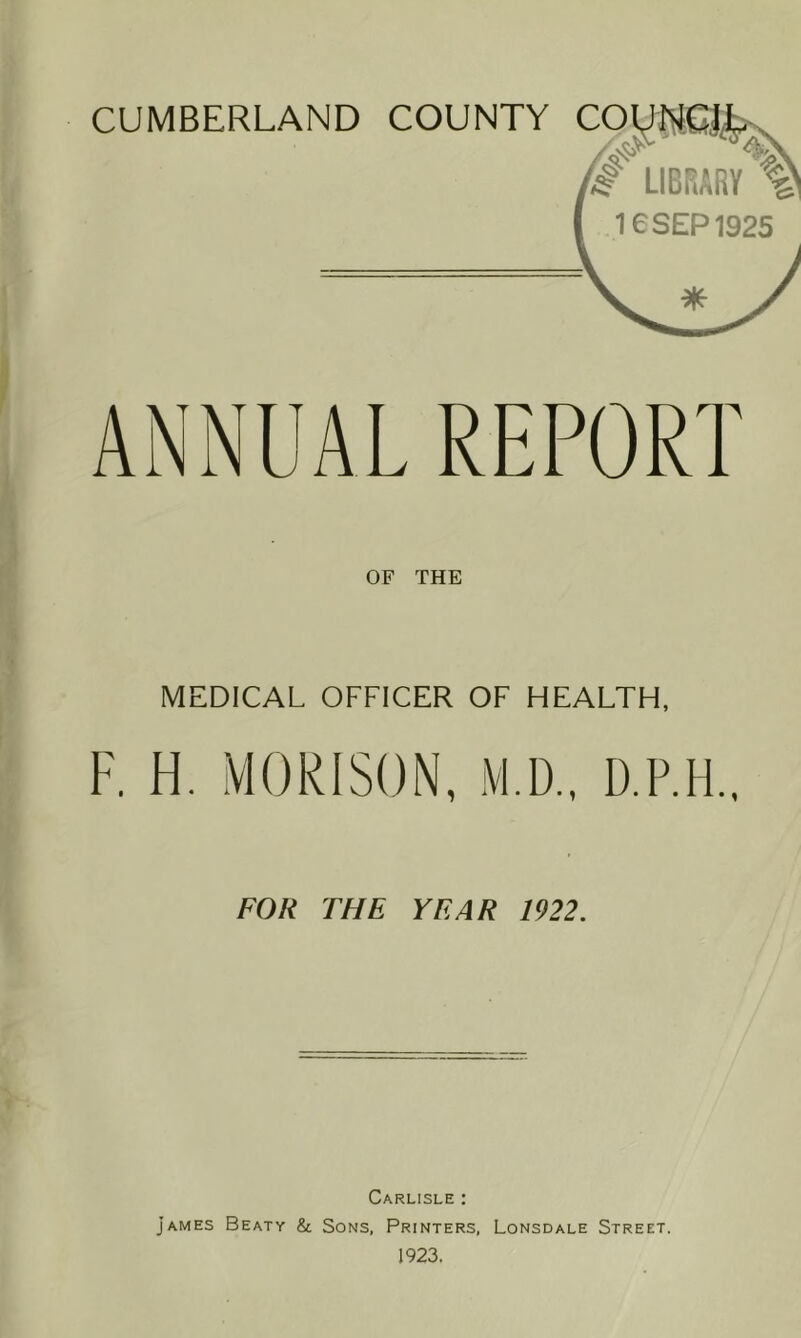 OF THE MEDICAL OFFICER OF HEALTH, F. H. MORISON, M.D., D.P.H.. FOR THE YEAR 1922. Carlisle : James Beaty & Sons, Printers, Lonsdale Street. 1923.