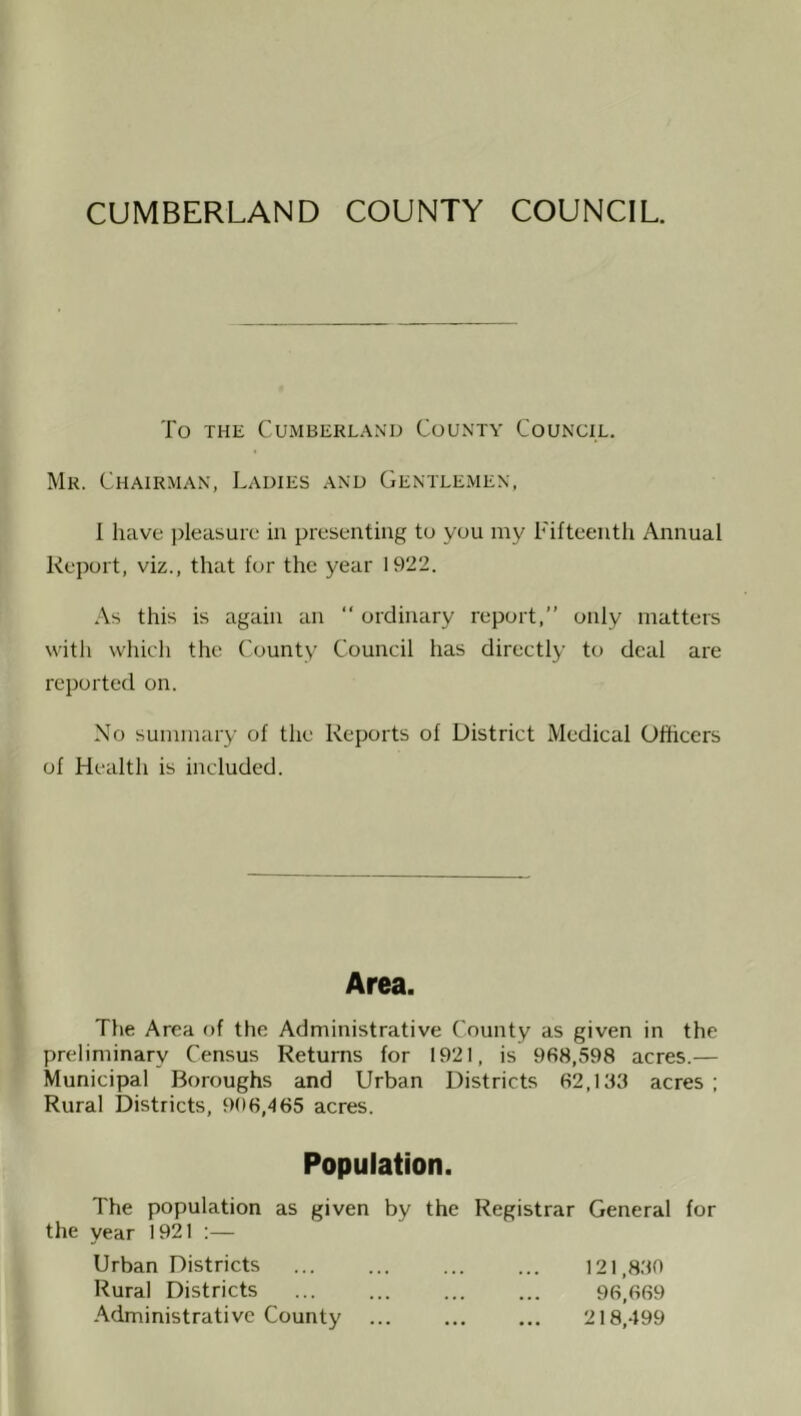CUMBERLAND COUNTY COUNCIL. To THE Cumberland County Council. Mr. Chairman, Ladies and Gentlemen, I have pleasure in presenting to you my Fifteenth Annual Report, viz., that for the year 1922. .\s this is again an “ ordinary report,” only matters with which the County Council has directly to deal are reported on. No summary of the Reports of District Medical Officers of Health is included. Area. The Area of the Administrative County as given in the preliminary Census Returns for 1921, is 968,598 acres.— Municipal Boroughs and Urban Districts 62,183 acres ; Rural Districts, 906,465 acres. Population. The population as given by the Registrar General for the year 1921 :— Urban Districts 121,830 Rural Districts 96,669 Administrative County ... ... ... 218,499