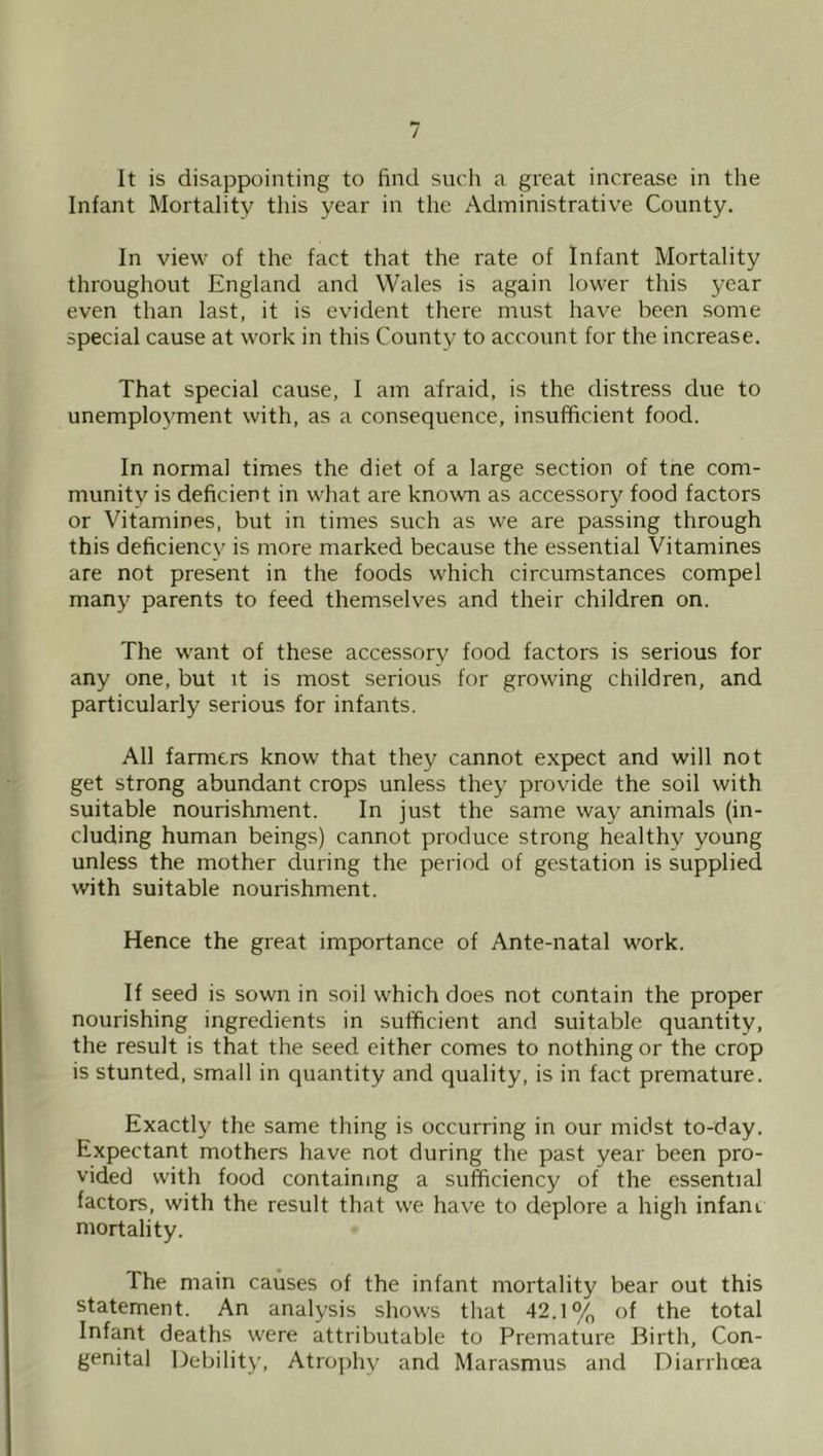 It is disappointing to find such a great increase in the Infant Mortality this year in the Adininistrativ'e County. In view of the fact that the rate of Infant Mortality throughout England and Wales is again lower this year even than last, it is evddent there must have been some special cause at work in this County to account for the increase. That special cause, I am afraid, is the distress due to unemployment with, as a consequence, insufficient food. In normal times the diet of a large section of trie com- munity is deficient in what are known as accessory food factors or Vitamines, but in times such as we are passing through this deficiency is more marked because the essential Vitamines are not present in the foods which circumstances compel many parents to feed themselves and their children on. The want of these accessory food factors is serious for any one, but it is most serious for growing children, and particularly serious for infants. All farmers know that they cannot expect and will not get strong abundant crops unless they provide the soil with suitable nourishment. In just the same way animals (in- cluding human beings) cannot produce strong healthy young unless the mother during the period of gestation is supplied with suitable nourishment. Hence the great importance of Ante-natal work. If seed is sown in soil which does not contain the proper nourishing ingredients in sufficient and suitable quantity, the result is that the seed either comes to nothing or the crop is stunted, small in quantity and quality, is in fact premature. Exactly the same thing is occurring in our midst to-day. Expectant mothers have not during the past year been pro- vided with food containing a sufficiency of the essential factors, with the result that we have to deplore a high infant mortality. The main causes of the infant mortality bear out this statement. An analysis shows that 42.1% of the total Infant deaths were attributable to Premature Birth, Con- genital Debility, Atro])hy and Marasmus and Diarrhcea
