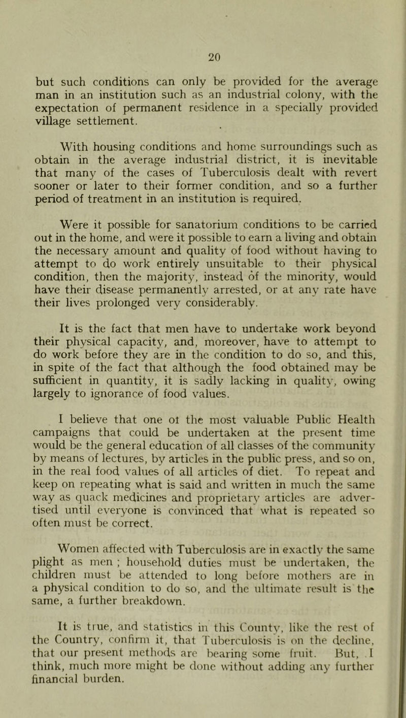but such conditions can only be provided for the average man in an institution such as an industrial colony, with the expectation of permanent residence in a specially provided village settlement. With housing conditions and home surroundings such as obtain in the average industrial district, it is inevitable that many of the cases of Tuberculosis dealt with revert sooner or later to their former condition, and so a further period of treatment in an institution is required. Were it possible for sanatorium conditions to be carried out in the home, and were it possible to earn a living and obtain the necessary amount and quality of food without having to attempt to do work entirely unsuitable to their physical condition, then the majority, instead of the minority, would have their disease permanently arrested, or at any rate have their lives prolonged very considerably. It is the fact that men have to undertake work beyond their physical capacity, and, moreover, have to attempt to do work before they are in the condition to do so, and this, in spite of the fact that although the food obtained may be sufficient in quantity, it is sadly lacking in quality, owing largely to ignorance of food values. I believe that one ol the most valuable Public Health campaigns that could be undertaken at the present time would be the general education of all classes of the community by means of lectures, b}^ articles in the public press, and so on, in the real food values of all articles of diet. To repeat and keep on repeating what is said and written in much the same way as quack medicines and proprietary articles are adver- tised until everyone is convinced that what is repeated so often must be correct. Women affected with Tuberculosis are in exactly the same plight as men ; household duties must be undertaken, the children must be attended to long before mothers are in a physical condition to do .so, and the ultimate result is the same, a further breakdown. It is true, and statistics in this County, like the rest of the Country, confirm it, that Tuberculosis is on the decline, that our present methods are bearing some fruit. But, 1 think, much more might be done vdthout adding any further financial burden.