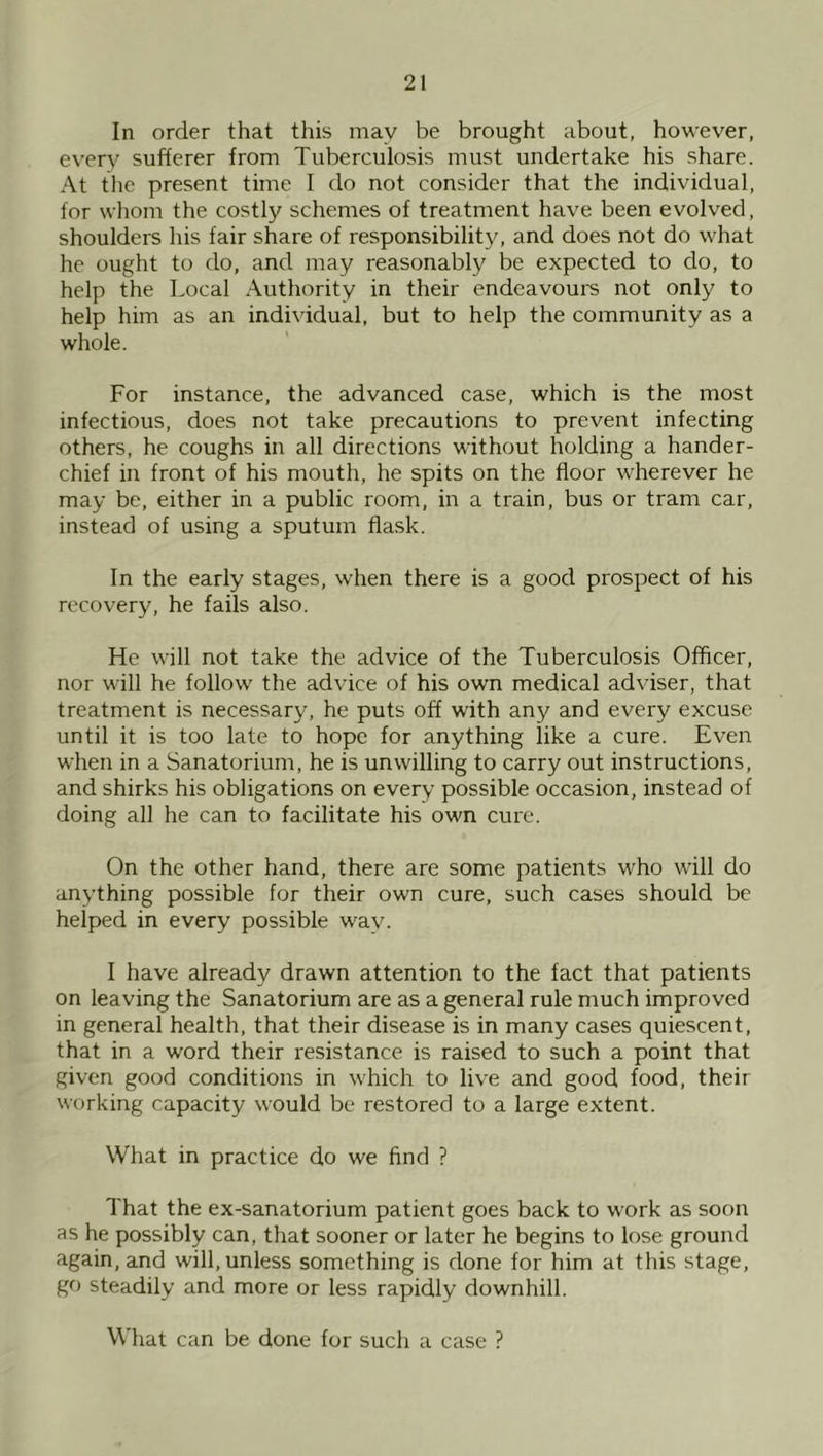 In order that this may be brought about, however, every sufferer from Tuberculosis must undertake his share. At the present time I do not consider that the individual, for whom the costly schemes of treatment have been evolved, shoulders his fair share of responsibility, and does not do what he ought to do, and may reasonably be expected to do, to help the Local Authority in their endeavours not only to help him as an individual, but to help the community as a whole. For instance, the advanced case, which is the most infectious, does not take precautions to prevent infecting others, he coughs in all directions without holding a hander- chief in front of his mouth, he spits on the floor wherever he may be, either in a public room, in a train, bus or tram car, instead of using a sputum flask. In the early stages, when there is a good prospect of his recovery, he fails also. He will not take the advice of the Tuberculosis Officer, nor will he follow the advice of his own medical adviser, that treatment is necessary, he puts off with any and every excuse until it is too late to hope for anything like a cure. Even when in a Sanatorium, he is unwilling to carry out instructions, and shirks his obligations on every possible occasion, instead of doing all he can to facilitate his own cure. On the other hand, there are some patients who will do anything possible for their own cure, such cases should be helped in every possible wav. I have already drawn attention to the fact that patients on leaving the Sanatorium are as a general rule much improved in general health, that their disease is in many cases quiescent, that in a word their resistance is raised to such a point that given good conditions in which to live and good food, their working capacity would be restored to a large extent. What in practice do we find ? That the ex-sanatorium patient goes back to work as soon as he possibly can, that sooner or later he begins to lose ground again, and will, unless something is done for him at this stage, go steadily and more or less rapidly downhill. What can be done for such a case ?