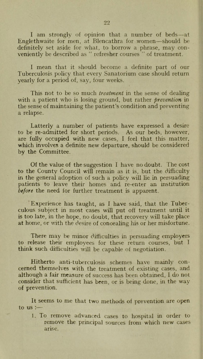 I am strongly of opinion that a number of beds—at Englethwaite for men, at Blencathra for women—should be definitely set aside for what, to borrow a phrase, may con- veniently be described as “ refresher courses ” of treatment. I mean that it should become a definite part of our Tuberculosis policy that every Sanatorium case should return yearly for a period of, say, four weeks. This not to be so much treatment in the sense of dealing with a patient who is losing ground, but rather prevention in the sense of maintaining the patient’s condition and preventing a relapse. Latterly a number of patients have expressed a desire to be re-admitted for short periods. As our beds, however, are fully occupied with new cases, I feel that this matter, which involves a definite new departure, should be considered by the Committee. Of the value of the suggestion I have no doubt. The cost to the County Council will remain as it is, but the difficulty in the general adoption of such a policy will lie in persuading patients to leave their homes and re-enter an institution before the need for further treatment is apparent. Experience has taught, as 1 have said, that the Tuber- culous subject in most cases will put off treatment until it is too late, in the hope, no doubt, that recovery will take place at home, or with the desire of concealing his or her misfortune. There may be minor difficulties in persuading employers to release their employees for these return courses, but I think such difficulties will be capable of negotiation. Hitherto anti-tulxuculosis schemes have mainly con- cerned themselves with the treatment of existing cases, and although a fair measure of success has been obtained, I do not consider that sufficient has been, or is being done, in the way of prevention. It seems to me that two methods of prevention are open to us :— 1. To remove advanced cases to hospital in order to remove the principal sources from which new cases arise.