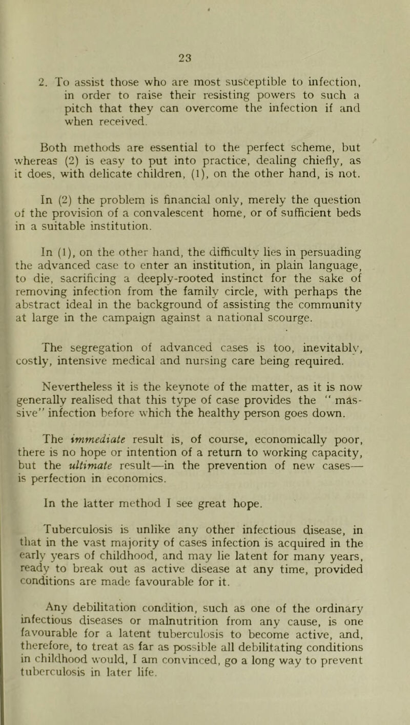 2. To assist those who are most susceptible to infection, in order to raise their resisting powers to such a pitch that they can overcome the infection if and when received. Both methods are essential to the perfect scheme, but whereas (2) is easy to put into practice, dealing chiefly, as it does, wuth delicate children, (1), on the other hand, is not. In (2) the problem is financial only, merely the question of the provision of a convalescent home, or of sufficient beds in a suitable institution. In (1), on the other hand, the difficulty lies in persuading the advanced case to enter an institution, in plain language, to die, sacrificing a deeply-rooted instinct for the sake of removing infection from the family circle, with perhaps the abstract ideal in the background of assisting the community at large in the campaign against a national scourge. The segregation of advanced cases is too, inevitably, costly, intensive medical and nursing care being required. Nevertheless it is the keynote of the matter, as it is now generally realised that this type of case provides the “ mas- sive” infection before which the healthy person goes down. The immediate result is, of course, economically poor, there is no hope or intention of a return to working capacity, but the ultimate result—in the prevention of new cases— is perfection in economics. In the latter method I see great hope. Tuberculosis is unlike any other infectious disease, in that in the vast majority of cases infection is acquired in the early years of childhood, and may lie latent for many years, ready to break out as active disease at any time, provided conditions are made favourable for it. Any debilitation condition, such as one of the ordinary infectious diseases or malnutrition from any cause, is one favourable for a latent tuberculosis to become active, and, therefore, to treat as far as possible all debilitating conditions in childhood would, I am convinced, go a long way to prevent tuberculosis in later life.