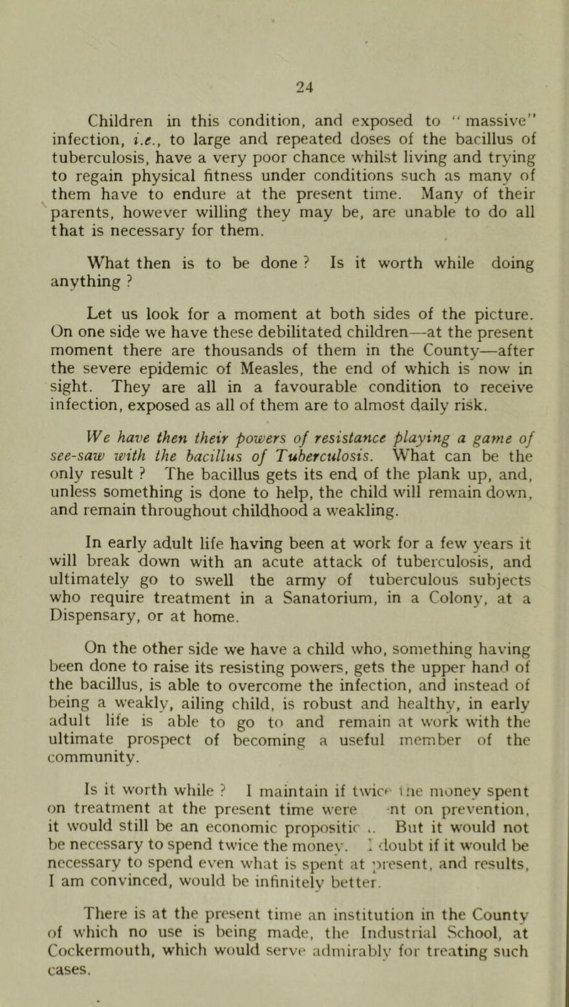 Children in this condition, and exposed to “ massive” infection, i.e., to large and repeated doses of the bacillus of tuberculosis, have a very poor chance whilst living and trying to regain physical fitness under conditions such as many of them have to endure at the present time. Many of their parents, however willing they may be, are unable to do all that is necessary for them. What then is to be done ? Is it worth while doing anything ? Let us look for a moment at both sides of the picture. On one side we have these debilitated children—at the present moment there are thousands of them in the County—after the severe epidemic of Measles, the end of which is now in sight. They are all in a favourable condition to receive infection, exposed as all of them are to almost daily risk. We have then their powers of resistance playing a game of see-saw with the bacillus of Tuberculosis. What can be the only result ? The bacillus gets its end of the plank up, and, unless something is done to help, the child will remain down, and remain throughout childhood a weakling. In early adult life, having been at work for a few years it will break down with an acute attack of tuberculosis, and ultimately go to swell the army of tuberculous subjects who require treatment in a Sanatorium, in a Colony, at a Dispensary, or at home. On the other side we have a child who, something having been done to raise its resisting powers, gets the upper hand of the bacillus, is able to overcome the infection, and instead of being a weakly, ailing child, is robust and healthy, in early adult life is able to go to and remain at work with the ultimate prospect of becoming a useful member of the community. Is it worth while ? 1 maintain if twicf me money spent on treatment at the present time were nt on prevention, it would still be an economic propositic ,. But it would not be necessary to spend twice the money. I doubt if it would be necessary to spend ev'en what is spent at present, and results, I am convinced, would be infinitely better. There is at the present time an institution in the County of which no use is being made, the Industrial School, at Cockermouth, which would serve admirably for treating such cases.