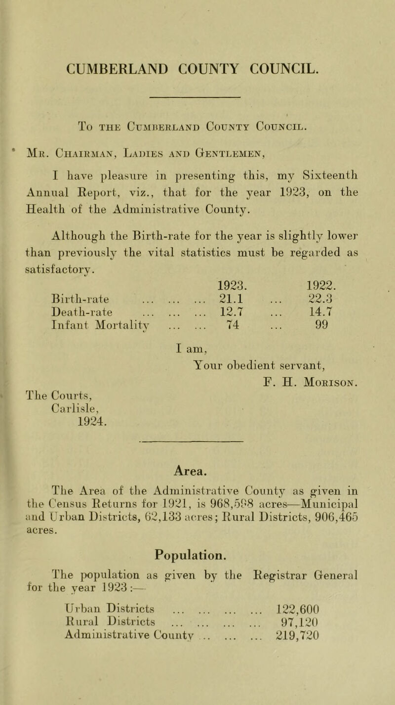 To the Cumberland County Council. Mr. Chairman, Ladies and Gentlemen, I have pleasure in presenting this, my Sixteenth Annual Report, viz., that for the year 1923, on the Health of the Administrative County. Although the Birth-rate for the year is slightly lower than previously the vital statistics must be regarded as satisfactory. 1923. 1922. Birth-rate 21.1 22.3 Death-rate 12.7 14.7 Infant Mortality 74 I am, 99 Your obedient servant, F. H. Morison. The Courts, Carlisle, 1924. Area. The Area of the Administrative County as given in the Census Returns for 1921, is 968,598 acres—Municipal and Urban Districts, 62,133 acres; Rural Districts, 906,465 acres. Population. The population as given by the Registrar Genera] for the year 1923:— Urban Districts 122,600 Rural Districts 97,120 Administrative County 219,720