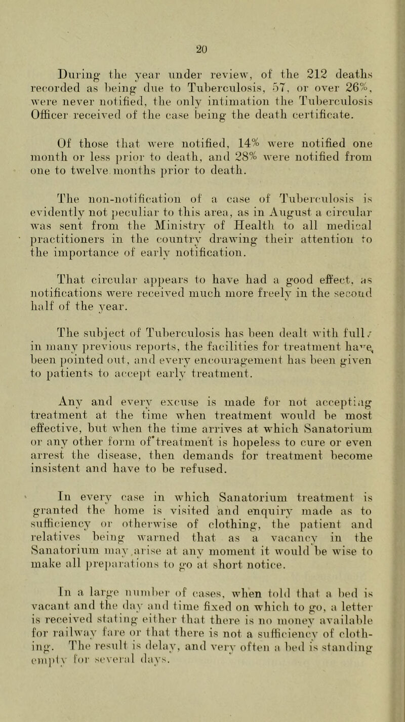 During the year under review, of the 212 deaths recorded as being due to Tuberculosis, 57, or over 26%, were never notified, the only intimation the Tuberculosis Officer received of the case being the death certificate. Of those that were notified, 14% were notified one month or less prior to death, and 28% were notified from one to twelve months prior to death. The non-notification of a case of Tuberculosis is evidently not peculiar to this area, as in August a circular was sent from the Ministry of Health to all medical practitioners in the country drawing their attention to the importance of early notification. That circular appears to have had a good effect, as notifications were received much more freely in the second half of the year. The subject of Tuberculosis has been dealt with full/ in many previous reports, the facilities for treatment lia,7e, been pointed out, and every encouragement has been given to patients to accept early treatment. Any and every excuse is made for not accepting treatment at the time when treatment would be most effective, but when the time arrives at which Sanatorium or any other form of*treatment is hopeless to cure or even arrest the disease, then demands for treatment become insistent and have to be refused. In every case in which Sanatorium treatment is granted the home is visited and enquiry made as to sufficiency or otherwise of clothing, the patient and relatives being warned that as a vacancy in the Sanatorium may arise at any moment it would be wise to make all preparations to go at short notice. In a large number of cases, when told that a bed is vacant and the day and time fixed on which to go, a letter is received stating either that there is no money available for railway fare or that there is not a sufficiency of cloth- ing. The result is delay, and very often a bed is standing empty Ini' several days.
