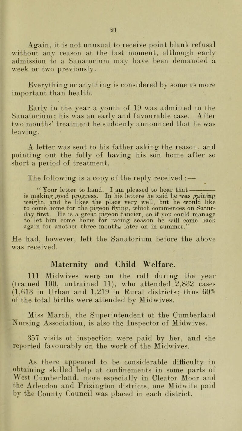 Again, it is not unusual to receive point blank refusal without any reason at the last moment, although early admission to a Sanatorium may have been demanded a week or two previously. Everything or anything is considered bv some as more important than health. Early in the year a youth of 19 was admitted to the Sanatorium; his was an early and favourable case. After two months’ treatment he suddenly announced that he was leaving. A letter was sent to his father asking the reason, and pointing out the folly of having his son home after so short a period of treatment. The following is a copy of the reply received :—- “ Your letter to hand. I am pleased to hear that is making good progress. In his letters he .said he was gaining weight, and he likes the place very well, but he would like to come home for the pigeon flying, which commences on Satur- day first. He is a great pigeon fancier, so if you could manage to let him come home for racing season he will come back again for another three months later on in summer.” He had, however, left the Sanatorium before the above was received. Maternity and Child Welfare. Ill Midwives were on the roll during the year (trained 1U0, uutrained 11), who attended 2,832 cases (1,613 in Urban and 1,219 in Rural districts; thus 60% of the total births were attended by Midwives. Miss March, the Superintendenl of the Cumberland Nursing Association, is also the Inspector of Midwives. 357 visits of inspection were paid by her, and she reported favourably on the work of the Midwives. As there appeared to be considerable difficulty in obtaining skilled help at confinements in some parts of West Cumberland, more especially in Cleator Moor and the Arlecdon and Frizington districts, one Midwife paid b}- the County Council was placed in each district.