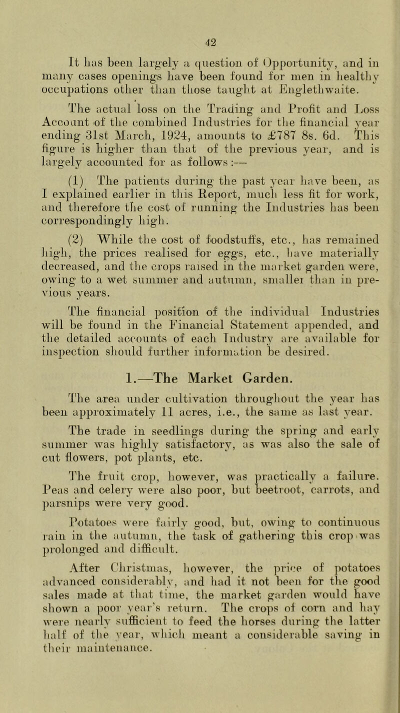 It lias been largely a question of Opportunity, and in many cases openings have been found for men in healthy occupations other than those taught at Englethwaite. The actual loss on the Trading and Profit and Loss Account of the combined Industries for the financial year ending 31st March, 1924, amounts to £787 8s. 6d. This figure is higher than that of the previous year, and is largely accounted for as follows :— (1) The patients during the past year have been, as I explained earlier in this Report, much less fit for work, and therefore the cost of running the Industries has been correspondingly high. (2) While the cost of foodstuffs, etc., has remained high, the prices realised for eggs, etc., have materially decreased, and the crops raised in the market garden were, owing to a wet summer and autumn, smallei than in pre- vious years. The financial position of the individual Industries will be found in the Financial Statement appended, and the detailed accounts of each Industry are available for inspection should further information be desired. 1.—The Market Garden. The area under cultivation throughout the year has been approximately 11 acres, i.e., the same as last year. The trade in seedlings during the spring and early summer was highly satisfactory, as was also the sale of cut flowers, pot plants, etc. The fruit crop, however, was practically a failure. Peas and celery were also poor, but beetroot, carrots, and parsnips were very good. Potatoes were fairly good, but, owing to continuous rain in the autumn, the task of gathering this crop was prolonged and difficult. After Christmas, however, the price of potatoes advanced considerably, and had it not been for the good sales made at that time, the market garden would have shown a poor year’s return. The crops of corn and hay were nearly sufficient to feed the horses during the latter half of the year, which meant a considerable saving in tlieir maintenance.