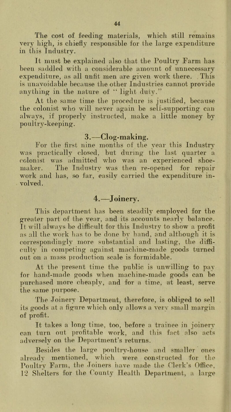 The cost of feeding materials, which still remains very high, is chiefly responsible for the large expenditure in this Industry. It must he explained also that the Poultry Farm has been saddled with a considerable amount of unnecessary expenditure, as all unfit men are given work there. This is unavoidable because the other Industries cannot provide anything in the nature of “ light duty.” At the same time the procedure is justified, because the colonist who will never again be self-supporting can always, if properly instructed, make a little money by poultry-keeping. 3.—Clog-making. For the first nine months of the year this Industry was practically closed, but during the last quarter a colonist was admitted who was an experienced shoe- maker. The Industry was then re-opened for repair work and has, so far, easily carried the expenditure in- volved. 4.—Joinery. This department has been steadily employed for the greater part of the year, and its accounts nearly balance. It will always be difficult for this Industry to show a profit as all the work has to be done by hand, and although it is correspondingly more substantial and lasting, the diffi- culty in competing against machine-made goods turned out on a mass production scale is formidable. At the present time the public is unwilling to pay for hand-made goods when machine-made goods can be purchased more cheaply, and for a time, at least, serve the same purpose. The Joinery Department, therefore, is obliged to sell its goods at a figure which only allows a very small margin of profit. It takes a long time, too, before a trainee in joinery can turn out profitable work, and this fact also acts adversely on the Department’s returns. Besides the large poultry-house and smaller ones already mentioned, which were constructed for the Poultry Farm, the Joiners have made the Clerk’s Office, 12 Shelters for the County Health Department, a large