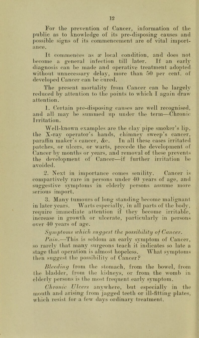 For the prevention of Cancer, information of the public as to knowledge of its pre-disposing causes and possible signs of its commencement are of vital import- ance. It (commences as ar local condition, and does not hecome a general infection till later. If an early diagnosis can he made and o[)erative treatment adopfed without unnecessary delay, more than hO per cent, of developed Canc(‘r can he cured. The present mortality from Cancer can he largely lediiced hy attention to the points to which 1 again draw att('ntion. 1. Certain pre-disposing causes are well recognised, and all may he summed u[) under tlu> term—Chronic Iiritation. Well-known exam[)les are the clay pipe smoker’s lij), the X-ray operator’s hands, chimney sweep’s cancer, paraftin maker’s cancer, &c. In all these cases irritated ])atches, or ulcers, or Avarts, precede the development of Cancer l)y months or years, and remoAnl of these ])revents the development of Cancer—if further irritation he avoided. 2. Next in importance comes senility. Cancer is compartively rare in |)ersons under 40 years of age, and suggestive sym[)tonis in elderly persons assume more serious import. 3. Many tumours of long standing hecome malignant in later years. Wai ts es|)ecially, in all jiarts of the body, ref|uire immediate attention if they hecome irritahle, increase in growth or ulcerate, ])articularly in persons over 40 years of age. Si/inpl())iis ivhich s)ig(/(’sf flie possihiJiiy of Cducer. Poin.—This is seldom an early symptom of Cancer, so rarely that many surgeons teach it indicates so late a stage that operation is almost hopeless. What symptoms thmi suggest the possibility of (^ancer? Hired illy from the stomach, from the bowel, from tin' bladder, from the kidneys, or from the womb in elderly [lersons is t he most fn'nuent early symjitom. Cliroiiir Ulrrm anywhere, hut esjiecially in the mouth and arising from jagged teeth or ill-fitting plates, which resist for a, ft'w days ordinary treatment.