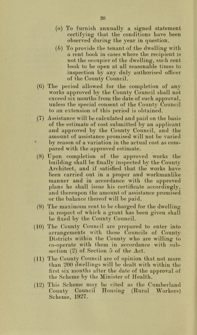 (a) To furnisli annually a signed statement certifying that the conditions have been observed during the 3rear in question. (b) To provide the tenant of the dwelling with a rent hook in cases where the recipient is not the occupier of the dwelling, such rent hook to he open at all reasonable times to inspection by any duh’ authorised officer of the County Council. (6) The period allowed for the completion of an}- works approved h^ the County Council shall not exceed six months from the date of such approval, unless the special consent of the Count}’ Council to an extension of this period is obtained. (7) Assistance will be calculated and paid on the basis of the estimate of cost submitted by an applicant and approved by the County Council, and the amount of assistance promised will not be varied  by reason of a variation in the actual cost as com- pared with the approved estimate. (8) Upon completion of the approved works the ljuilding shall be finalU inspected b}’ the County Architect, and if satisfied that the works have been carried out in a proper and workmanlike manner and in accordance with the approved plans he shall issue his certificate accordingly^ and thereupon the amount of assistance promised or the balance thereof will be paid. (9) The maximum rent to be charged for the dwelling in respect of which a grant has been given shall be fixed by the County Council. (10) The County Council are prepared to enter into arrangements with those ('ouncils of Countv IJistricts within the County^ who are willing to co-operate with them in accordance with sub- section (2) of Section 5 of the Act. (11) The (k)unty Council are of opinion that not more than 200 dwellings will be dealt with within the first six months after the date of the approval of the Sclieme by the Minister of Health. (12) This Scheme may be cited as the Cumberland County Council Housing (Knral Workers) Scheme, 1927.