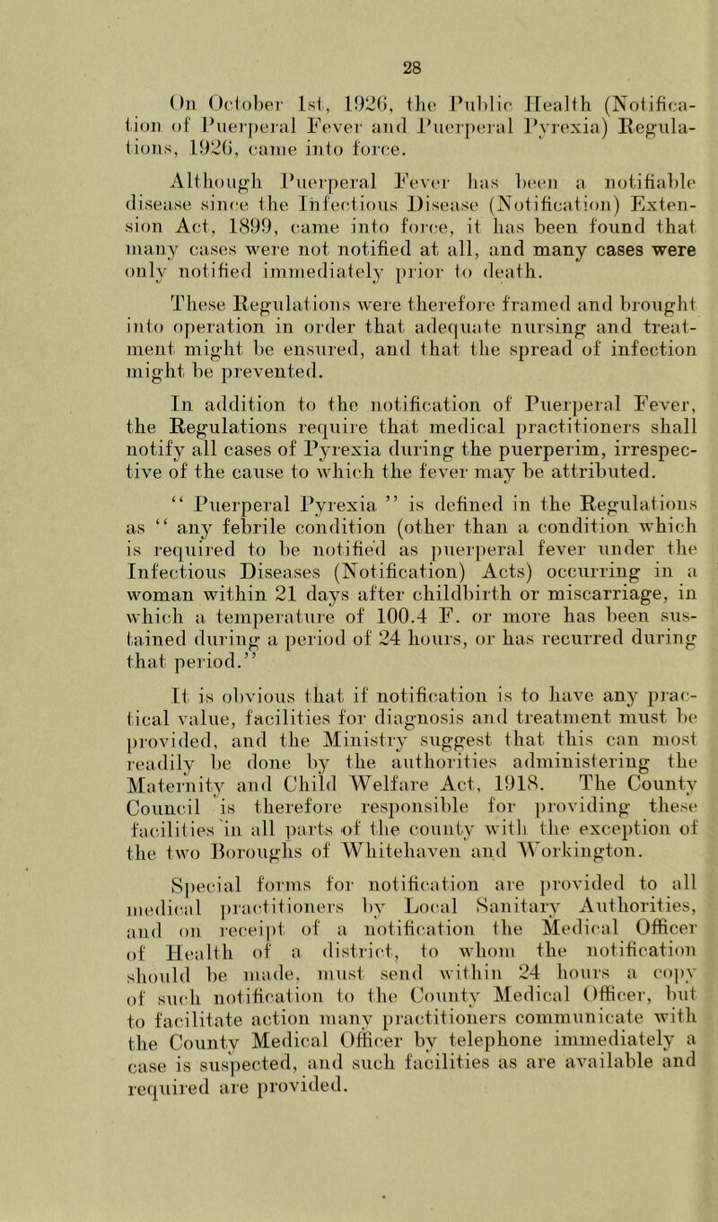 On ()c1ol)er Isi, 192(i, ilio I’uhlir Health (Notifica- tion of Puerperal Fever and I'uerperal Pyrexia) Regula- tions, iy2(), canie into force. Although Puerperal Fevei’ has heen a notitiahle disease since the Infectious Disease (Notification) Exten- sion Act, 1899, came into force, it has been found that many cases were not notified at all, and many cases were only notified immediately prior to death. These Regulations were therefoie framed and brought iiito operation in order that adequate nursing and treat- ment might he ensured, and that the spread of infection might he prevented. In addition to the notification of Puerperal Fever, the Regulations requiie that medical practitioners shall notify all cases of Pyrexia during the puerperim, irrespec- tive of the cause to whicdi the fever may be attributed. “ Puerperal Pyrexia ” is defined in the Regulations as “ any febrile condition (other than a condition which is required to be notified as ])uerperal fever under the Infectious Diseases (Notification) Acts) occurring in a woman within 21 days after childbirth or miscarriage, in which a temperatiue of 100.4 F. or moie has been sus- tained during a period of 24 hours, or has recurred during that period.” It is obvious that if notification is to have any prac- tical value, facilities for diagnosis and treatment must be l)rovided, and the Ministry suggest that this can most readily be done by the authorities administering the Maternity and Child Welfare Act, 1918. The County Council is therefore responsible for providing these facilities 'in all parts of the county with the exception of the two Boroughs of Whitehaven and Workington. S[)ecial forms for notification are })rovided to all medical practitioners by Local Sanitary Authorities, and on receipt of a notification the Medical Officer of Health of a district, to whom the notification should be made, must send within 24 ho\irs a copy of smdi notification to the County Medical Officer, but to facilitate action many practitioners communicate with the County Medical Officer by telephone immediately a case is suspected, and such facilities as are available and required are provided.