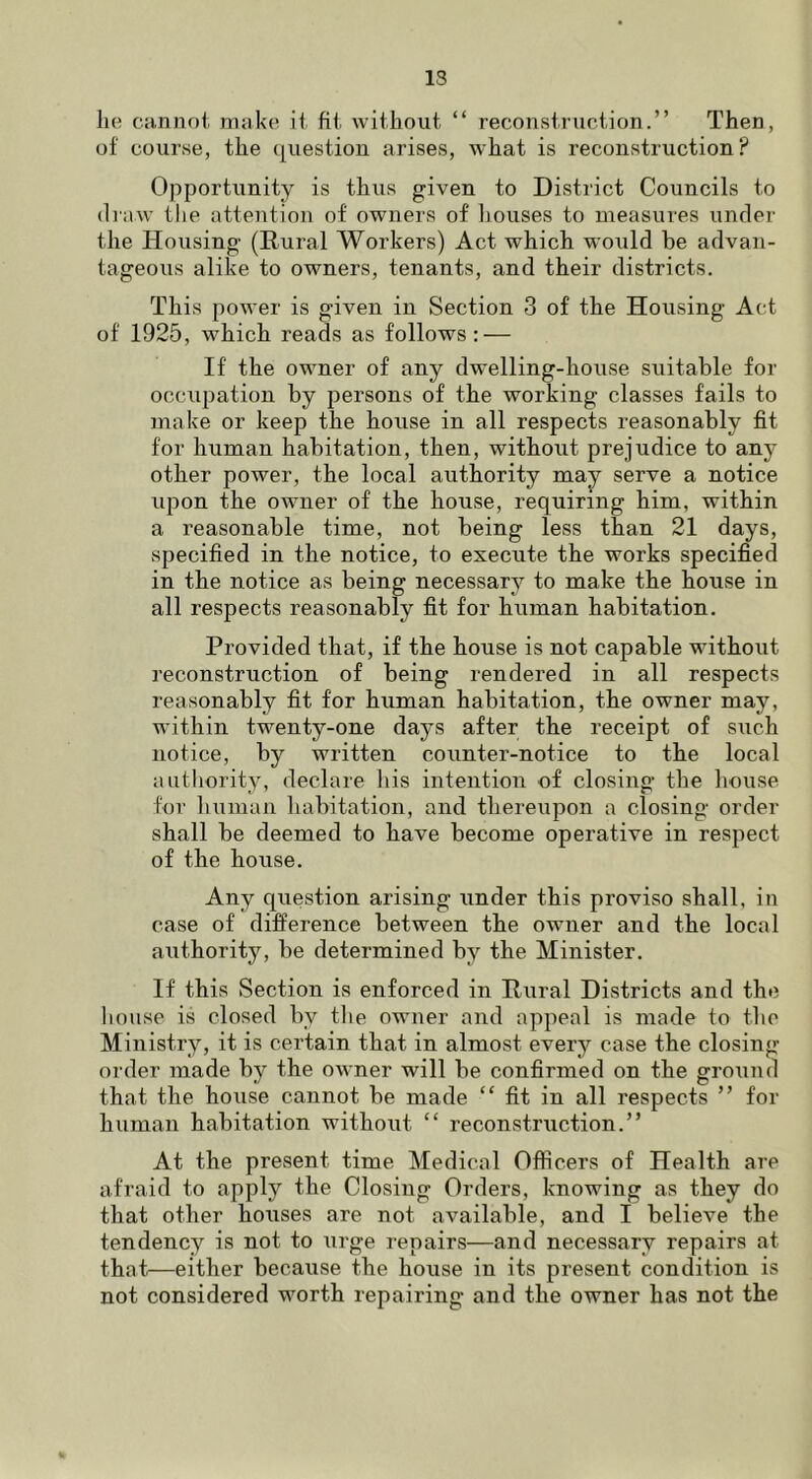 13 he cannoi make ii fit Aviihout “ recoiistruoiion.” Then, of course, the question arises, what is reconstruction? Opportunity is thus given to District Councils to (liaw the attention of owners of liouses to measiu’es under the Housing (Rural Workers) Act which would be advan- tageous alike to owners, tenants, and their districts. This power is given in Section 3 of the Housing Act of 1925, which reads as follows: — If the owner of any dwelling-house suitable for occupation by persons of the working classes fails to make or keep the house in all respects reasonably fit for human habitation, then, without prejudice to any other power, the local authority may^ serve a notice upon the owner of the house, requiring him, within a reasonable time, not being less than 21 days, specified in the notice, to execute the works specified in the notice as being necessary to make the house in all respects reasonably fit for human habitation. Provided that, if the house is not capable without reconstruction of being rendered in all respects reasonably fit for human habitation, the owner may, within twenty-one days after the receipt of such notice, by written counter-notice to the local authority, declare liis intention of closing the house for human habitation, and thereupon a closing order shall be deemed to have become operative in respect of the house. Any question arising under this proviso shall, in case of difference between the owner and the local authority, be determined by the Minister. If this Section is enforced in Rural Districts and the house is closed by tlie owner and appeal is made to the Ministry, it is certain that in almost every case the closing order made by the owner will be confirmed on the ground that the hoiise cannot be made “ fit in all respects ” for human habitation without “ reconstruction.” At the present time Medical Officers of Health are afraid to apply the Closing Orders, knowing as they do that other houses are not available, and I believe the tendency is not to urge repairs—and necessary repairs at that—either because the house in its present condition is not considered worth repairing and the owner has not the